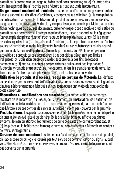 24produit ou l’accessoire à un usage ou à des conditions anormaux; ou (d) d’autres actes dont la responsabilité n’incombe pas à Motorola, sont exclus de la couverture.Usage anormal ou abusif et accidents. Les défectuosités ou dommages résultant de l’usage anormal ou abusif ou d’accidents, y compris, sans s’y limiter : (a) la manipulation ou l’utilisation (par exemple, l’utilisation du produit ou des accessoires en dehors des usages permis ou prévus par Motorola, y compris les usages décrits par Motorola dans les fiches techniques ou d’autres documents, ou le non-respect des directives d’utilisation du produit ou des accessoires), l’entreposage inadéquat, l’usage anormal ou la négligence (par exemple des pinces/fixations/connecteurs brisés/pliés/manquants); (b) le contact avec des liquides, l’eau, la pluie, l’humidité extrême, la transpiration excessive ou d’autres sources d’humidité; le sable, les aliments, la saleté ou des substances similaires causé par une installation inadéquate des éléments protecteurs du téléphone ou par une exposition du produit ou des accessoires à des conditions dépassant ses limites indiquées; (c) l’utilisation du produit ou des accessoires à des fins de location commerciale; (d) des causes ou des gestes externes qui ne sont pas imputables à Motorola, y compris entre autres les inondations, le feu, les tremblements de terre, les tornades ou d’autres catastrophes naturelles, sont exclus de la couverture.Utilisation de produits et d’accessoires qui ne sont pas de Motorola. Les défauts ou les dommages qui résultent de l’utilisation des produits, des accessoires, du logiciel ou d’autres périphériques non fabriqués et non homologués par Motorola sont exclus de cette couverture.Réparations ou modifications non autorisées. Les défectuosités ou dommages résultant de la réparation, de l’essai, de l’ajustement, de l’installation, de l’entretien, de l’altération ou de la modification, de quelque manière que ce soit, par toute entité autre que Motorola ou ses centres de services autorisés ne sont pas couverts par la garantie.Produits altérés. Les produits ou accessoires dont : (a) le numéro de série ou l’étiquette de date a été enlevé, altéré ou oblitéré; (b) le sceau est brisé ou affiche des signes évidents de manipulation; (c) les numéros de série des cartes ne correspondent pas, et (d) les pièces ou le boîtier sont de marque autre ou non conformes à Motorola ne sont pas couverts par la garantie.Services de communication. Les défectuosités, dommages ou défaillances du produit, de l’accessoire ou du logiciel causés par tout service de communication ou signal auquel vous êtes abonné ou que vous utilisez avec le produit, l’accessoire ou le logiciel ne sont pas couverts par la garantie.