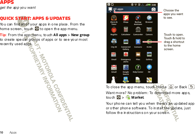 10 Ap psAppsget the ap p yo u wantQuick start: Apps &amp; updatesYo u can  find all o f your ap ps  in o ne place . From the home screen , tou ch   to ope n th e app m enu.Tip:  From the app  men u, to uch All apps &gt; New groupto  create spe cial  grou ps  of apps or to  se e yo ur most re cen tly used apps.To close the ap p menu, touch  Home  or Back .Want m ore? No p roblem: To  download more  app s, tou ch  &gt;   M arket.You r pho ne can tell yo u when  the re’s an up dated app or o ther phon e software. To in stall t he upd ate, just follow th e in struction s o n yo ur scree n.Choose theapps you wantto see.Touch to open. Touch &amp; hold to drag a shortcut to the home screen.