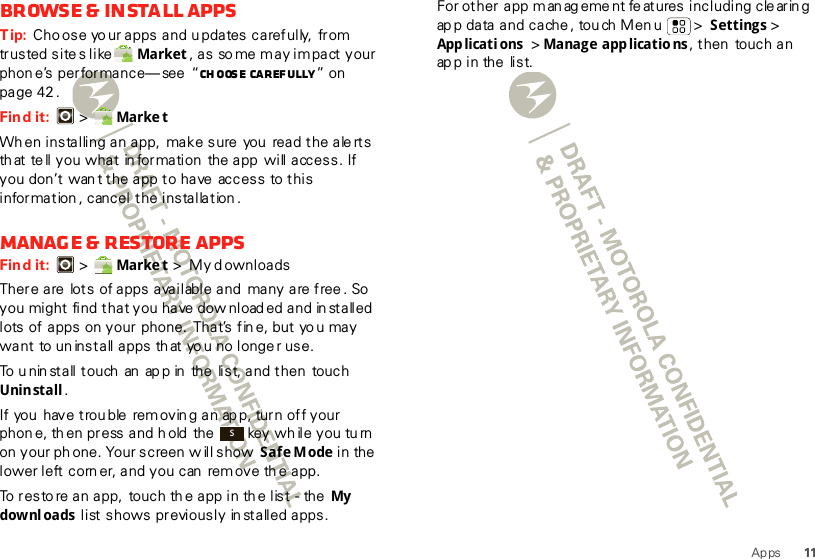 11AppsBrowse &amp; install appsTip: Cho ose yo ur apps and updates carefully,  from trusted sites like Market , a s  so me m a y i m pa ct  y our phon e’s performance— see  “Ch oos e caref ully ” on  page 42 .Find it:  &gt;  Marke tWhen installing an app, make sure  you  read the alerts that tell you what information  the app  will access. If you don’t  wan t the app to have  access  to this information , cancel the installation .Manage &amp; restore appsFind it:  &gt;  Marke t &gt;My downloadsThere are  lots of apps available and  many are free. So  you might find that you have dow nload ed and in stalled lots of apps on your phone.  That’s fin e, but yo u may want  to un install apps th at yo u no longe r use.To u nin stall touch  an  ap p in  the  list, and then touch Unin stall .If you  have trou ble  rem ovin g an ap p, turn off your phon e, th en press and hold  the   key wh ile you tu rn on your ph one. Your screen  w ill show  Safe Mode in the lower left corn er, and you can  rem ove th e app.To resto re an app,  touch th e app in th e list  - the  My dow nl oads  list shows previously in stalled apps.SFor other app m an ag ement fe atures including cle arin g ap p data and cache , tou ch Men u &gt;  Settings &gt; App licati ons  &gt; Manage app licatio ns, then  touch an ap p i n the  li s t.