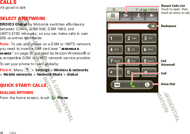 12 CallsCallsit’s go od to talkSelect a networkDROID3 Global by  M ot oro la  s wi tc hes  effo rt les s l y between  CDMA, G SM 9 00, G SM 180 0, and UMT S 2100  networks, so you can  make calls in  over 200  co untries  worldwide.Note: To use  your phone  on a G SM or UMTS network, you need  to insert a SIM card (see “ As se m b le &amp; ch arg e ” o n page 3),  sup plied  by Ve rizon W ireless® or a co mpatib le G SM  or U MTS  network service provid er.To set your p hone to roam globally:Find it:  Menu  &gt; Settings &gt;Wireles s &amp; networks  &gt;Mo bile networks &gt; Network Mod e &gt; GlobalQuick start: CallsDialing optionsFrom  the home screen, to uch Pho ne .51:53 PMDialer FavoritesRecent ContactsTUVPQRS WXYZ879*#+0GHI MNO465JKLABC DEF123Recent Calls ListTouch to open, thentouch an entry to call.BackspaceCallVoicemailCallVoice Dial