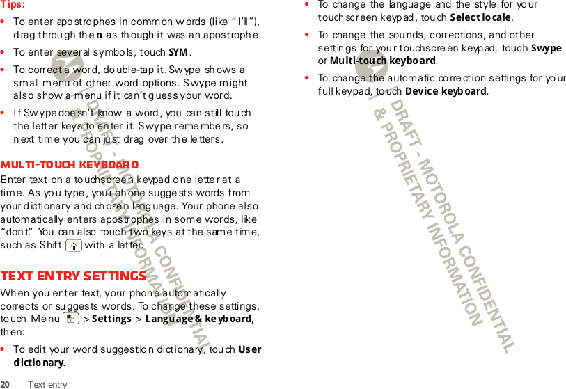 20 Text entryTips:•To enter apo stro phes in common w ords (like “ I’ll”), d rag throu gh the n as th ough it  was an apostroph e.•To enter several symbo ls, touch SYM .•To correct a word, do uble-tap it. Sw ype  sh ows a small m enu of other  word  options. Swype might also show a menu if it can’t g uess your word.•I f Sw ype doe sn’t  know  a word , you  can still tou ch the letter  keys  to en ter it. Swype reme mbers, so n ext time you can ju st drag  over th e le tters.Multi-touch keyboardEnter text on a to uchscree n keypad o ne lette r at  a tim e. As yo u type , you r ph one sugge sts  words from  your d ictionary and ch ose n lang uage. Your phone also autom atically enters apostrophes in some words, like “don t.”  You  can also  touch two keys at the same time, such as Shift  with a  letter.Text entry settingsWh en you enter  text, your phone autom atically corrects or su ggests words. To change these settings, to uch  Me nu  &gt; Settings &gt; Language &amp; ke yboard, th en:•To edit  your word suggestio n dictionary, tou ch User dictionary.•To  change  the  language  and  the style  for yo ur touch screen keyp ad , tou ch Select lo cale.•To  change  the  sou nds, corrections, and other settin gs  for you r touchscre en keyp ad,  touch Swype or Multi-touch keyboard.•To  change the autom atic co rre ction settings for yo ur full keypad, touch Device keyboard.