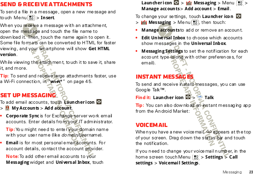 23Me ssagingSend &amp; receive attachmentsTo send a  file  in a m essage , open a new  me ssage and to uch  Me nu  &gt; Insert.Wh en you re ce ive a message w ith an attachment, open  the  message and touch  the  file  name to down load it.  Then, touch the  name  again to open  it. Some file fo rmats can be converted to  HTML for faster view ing , and your  sm artphone  will show  Get HTML version.Wh ile viewing the attach men t, to uch it to  save  it, share  it, and m ore.Tip: To send and receive large  attachments faster, use a Wi-Fi connectio n, in “Wi-Fi®”  on page 4 5.Set up messagingTo add email accounts, tou ch  Launcher icon  &gt;My Accounts &gt; Ad d acc oun t.•Corporate Sync is for Exchange server wo rk email accounts.  Enter  details fro m your IT administrator.Tip: Yo u might nee d to  ente r your domain name w ith your  use r nam e (like do main/usernam e).•Email is for most personal e mail accounts.  Fo r account details, co ntact the account provider.Note: To add  othe r email acco unts to your Messaging widget and  Universal Inbox, touch  Launcher i con  &gt; Mess aging &gt; Menu  &gt; M anage accoun ts &gt; Add account &gt; Email.To change your se ttings,  touch Launcher icon  &gt;Mes saging  &gt; Me nu , then touch:•M anage accoun ts to add or remove an account.•Edit Un ive rsal Inbox to ch oose which  accounts show messages in  the Universal Inbox.•M essagin g S ettings to set th e notification  for each acco unt  type (along w ith other preferen ce s, for email).Instant messagesTo send and  receive in stant  messages, yo u can  use  Go og le Ta lk ™ . Find it:  Launcher icon  &gt;  TalkTip :  You can also downlo ad  an instant messaging app from the An droid Market:VoicemailWhe n you have a new voice mail,  appears at th e top of your screen. Drag down the status  bar and touch  the  notification.If you n eed to change  you r voice mail n umb er, in  the  home screen  touch Menu  &gt; Settings &gt; C all settings &gt; Voicemai l Settin gs.