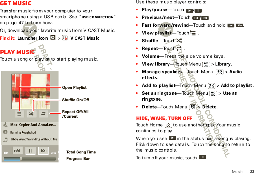 33Mu sicGet musicTran sfer music fro m your comp uter to  you r smartpho ne using a USB cab le.  See  “USB conn ection” on p age 47 to le arn how.Or, download your favorite music fro m V CAST Music.Find it:  Lau nc he r ico n   &gt; VCAST MusicPlay musicTou ch a song or playlist to  start playing m usic.Max Kepler And AnnaLee...Running RoughshodLibby Went Trailriding Without  Me1:14 3:45Open PlaylistShuffle On/OffRepeat Off/All/CurrentTo t al Song T imeProgress BarUse these music player co ntrols:•Play/pause—To uch / .•Previous/next—Touch  / .•Fast forward/rewind—Touch  an d hold  / .•View p laylist— Touch .•Shuffle—Touch .•Rep eat— Touch .•Vol ume—Press  the side volume keys.•View l ibrary— Touch Menu  &gt; Library.•Manage speakers—Touch Menu    &gt; Audio effects.•Add to playlist—Touch Menu  &gt; Add to playlist.•Set as ringtone— Touch Menu  &gt; Use  as ringto ne.•Delete—Touch  Menu  &gt; Delete.Hide, wake, turn offTouch Ho me  to use another ap p. Your m usic co ntinues to play.Whe n yo u see   in the status  bar,  a song  is playing . Flick d own to see details. Tou ch the song to return to the music controls.To turn o ff your music, touch .