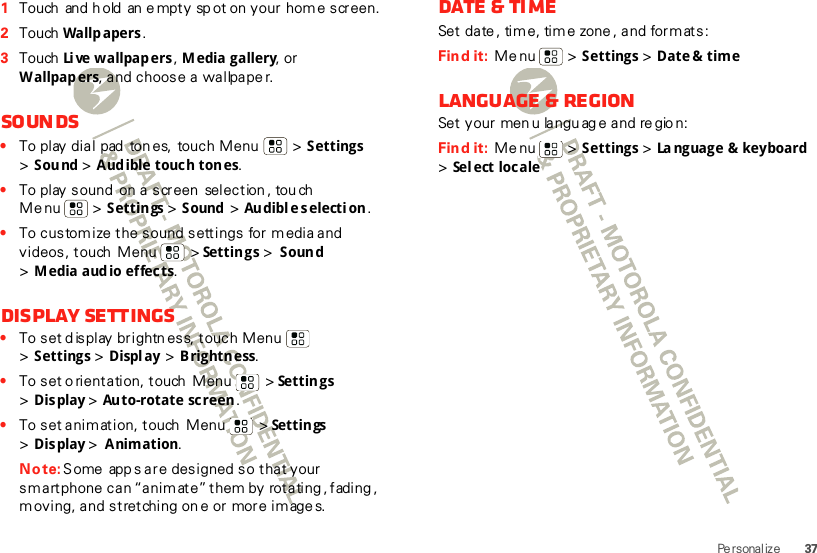 37Pe rsonal ize  1Touch  and  h old  an e mpty sp ot on your home screen.2Touch  Wallp apers .3Touch  Li ve wallpap ers , Media gallery, or W allpap ers, and choose a wallpape r.Soun ds•To play dial  pad  ton es,  touch Menu  &gt; Settings &gt;Sound &gt; A ud ible touc h ton es.•To play sound  on a screen  selection , tou ch Menu  &gt; Settings &gt; S ound  &gt; Au dibl e s electi on .•To customize the sound settings for media and videos, touch  Menu  &gt; Settings &gt; Sound &gt;Media audio effects.Display settings•To set d isplay brightn ess, touch Menu  &gt;Settings &gt; Display &gt; Brightness.•To set o rientation, touch  Menu  &gt; Settings &gt;Display &gt;Auto-rotate screen.•To set anim ation, touch  Menu  &gt; Settings &gt;Display &gt; Animation.Note: Some  app s are designed so that your smartphone  can “animat e” them by  rotating , fading , moving, and stretching on e or more im age s.Date &amp; timeSet date , tim e, tim e zone, and formats:Find it:  Menu  &gt; Settings &gt; Date &amp;  timeLanguage &amp; regionSet your  men u languag e and re gio n:Find it:  Menu  &gt; Settings &gt; La nguage &amp; keyboard  &gt;Sel ect locale