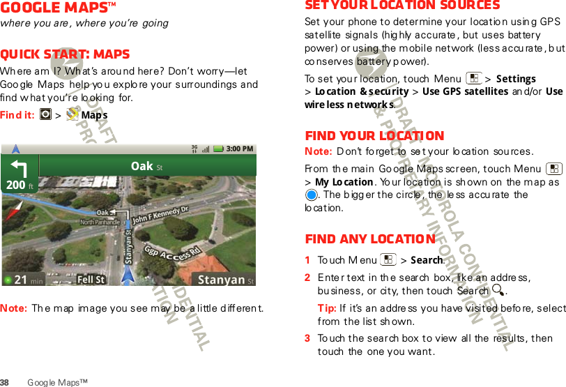 38 G oog le M aps™Google Maps™where you are , where you’re  goingQuick start: MapsWh ere am I? Wh at’s arou nd here? Don’t worry—let Goo gle  Maps  help yo u explo re your surroundings and find w hat you’re lo oking  for.Find it:   &gt; Map sNote: Th e map  image you see m ay be  a little d ifferen t.200OakftSt3:00 PMSet your loca tion  sourcesSet your  phone to determine your locatio n usin g GPS satellite  signals  (highly accurate , but uses  battery power) or using the  mobile network (less accu rate , b ut co nserves battery p ower).To set you r location, touch  Menu  &gt; Settings &gt;Location &amp; security &gt; Use GPS satellites  an d/or Use wire less n etwork s.Find your locationNote: D on’t fo rget to  se t your lo cation  sou rces.From th e main  Go ogle Maps screen, touch Menu  &gt;My Lo cation . Yo ur location is sh own on  the map as . The b igg er the circle , the  le ss accu rate  the lo cation.Find any location  1To uch M enu  &gt; Search.2Ente r text in the search box, like an address, bu siness, or city, then touch  Search .Tip: If it’s an address you have visited befo re, select from the list sh own.3To uch the search box to view  all the  results, then touch  the  one you want.