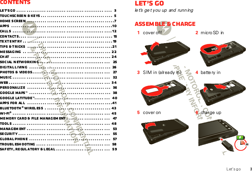 3Let’s g oContentsLet’s go  . . . . .  .  .  . . . . . . . .  .  .  . . . . . . . .  .  .  . . . . . . .  .  .  . . . . . . . .  .  .  . .   3Touchscreen  &amp; keys . . .  .  .  . . . . . . . .  .  .  . . . . . . .  .  .  . . . . . . . .  .  .  . .   5Home screen  .  .  . . . . . . . .  .  .  . . . . . . . .  .  .  . . . . . . .  .  .  . . . . . . . .  .  .  . . . 7Apps   . . . . . . . .  .  .  . . . . . . . .  .  .  . . . . . . . .  .  .  . . . . . . .  .  .  . . . . . . . .  .  .  . . 10Call s  . . . . . . .  .  .  . . . . . . . .  .  .  . . . . . . . .  .  .  . . . . . . .  .  .  . . . . . . . .  .  .  . . 12Contacts. . . .  .  .  . . . . . . . .  .  .  . . . . . . . .  .  .  . . . . . . .  .  .  . . . . . . . .  .  .  . .  15Text entry . .  .  .  . . . . . . . .  .  .  . . . . . . . .  .  .  . . . . . . .  .  .  . . . . . . . .  .  .  . .  19Tips  &amp; tricks   .  .  . . . . . . . .  .  .  . . . . . . . .  .  .  . . . . . . .  .  .  . . . . . . . .  .  .  . . 21Messaging  . .  .  .  . . . . . . . .  .  .  . . . . . . . .  .  .  . . . . . . .  .  .  . . . . . . . .  .  .  .  22Ch at   . . . . . . . .  .  .  . . . . . . . .  .  .  . . . . . . . .  .  .  . . . . . . .  .  .  . . . . . . . .  .  .  .  24Social networking  . . .  .  .  . . . . . . . .  .  .  . . . . . . .  .  .  . . . . . . . .  .  .  .    25Digital l iving   .  . . . . . . . .  .  .  . . . . . . . .  .  .  . . . . . . .  .  .  . . . . . . . .  .  .  .   26Photos &amp;  videos. . . . . . .  .  .  . . . . . . . .  .  .  . . . . . . .  .  .  . . . . . . . .  .  .  .    27Music . . . . . . .  .  .  . . . . . . . .  .  .  . . . . . . . .  .  .  . . . . . . .  .  .  . . . . . . . .  .  .  .    32Web .  . . . . . . . .  .  .  . . . . . . . .  .  .  . . . . . . . .  .  .  . . . . . . .  .  .  . . . . . . . .  .  .  .   34Personalize   .  .  . . . . . . . .  .  .  . . . . . . . .  .  .  . . . . . . .  .  .  . . . . . . . .  .  .  .    36Google  Maps™   .  . . . . . . . .  .  .  . . . . . . . .  .  .  . . . . . . .  .  .  . . . . . . . .  .  .  .    38Google  Latitude™. . . . . .  .  .  . . . . . . . .  .  .  . . . . . . .  .  .  . . . . . . . .  .  .  .    40Apps for  al l   .  .  . . . . . . . .  .  .  . . . . . . . .  .  .  . . . . . . .  .  .  . . . . . . . .  .  .  . . 41Bluetooth ® wireless  .  .  .  . . . . . . . .  .  .  . . . . . . .  .  .  . . . . . . . .  .  .  .  43Wi-Fi® . . . . . . .  .  .  . . . . . . . .  .  .  . . . . . . . .  .  .  . . . . . . .  .  .  . . . . . . . .  .  .  .   45Memory  card &amp;  file managem ent .  .  . . . . . . .  .  .  . . . . . . . .  .  .  .    47Tools . . . . . . .  .  .  . . . . . . . .  .  .  . . . . . . . .  .  .  . . . . . . .  .  .  . . . . . . . .  .  .  .   48Managem ent .  .  . . . . . . . .  .  .  . . . . . . . .  .  .  . . . . . . .  .  .  . . . . . . . .  .  .  .    53Security . . . .  .  .  . . . . . . . .  .  .  . . . . . . . .  .  .  . . . . . . .  .  .  . . . . . . . .  .  .  .    55Global Phone  .  . . . . . . . .  .  .  . . . . . . . .  .  .  . . . . . . .  .  .  . . . . . . . .  .  .  .    57Troubleshooting  . . . . .  .  .  . . . . . . . .  .  .  . . . . . . .  .  .  . . . . . . . .  .  .  .    58Safety, Regulatory &amp; Legal . . . . .  .  .  . . . . . . .  .  .  . . . . . . . .  .  .  .   59Let’s gole t’s ge t you up  and  runn ingAssemble &amp; charge1cover off 2m ic ro SD  in3SIM in (already in ) 4ba tte ry  i n5cover on 6charge upHD VIDEO1080p|8MPHD VIDEO1080p|8MPHD VIDEO1080p|8MPHD VIDEO1080p|8MPHD VIDEO1080p|8MP3H