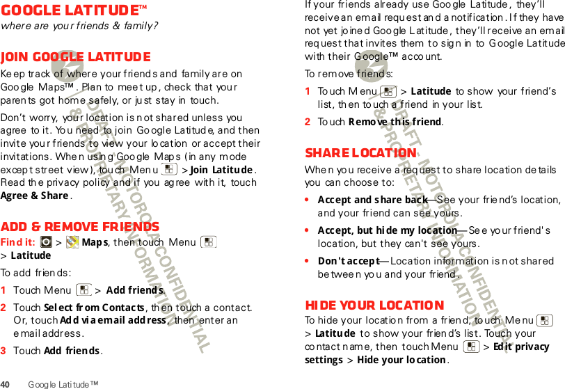 40 G oog le Lati tude ™Google Latitude™where are  you r friends &amp;  family?Join Google LatitudeKe ep track of where your friend s and  family are on Goo gle  Maps™ . Plan to  mee t up , check that you r paren ts got home safely, or ju st stay in  touch.Don’t worry,  you r location is n ot shared unless you  agree  to it. Yo u need  to join  Go ogle Latitud e, and then invite you r friends to view your lo cation  or accept their invitations. Whe n usin g Goo gle  Map s ( in any mode excep t street view ), tou ch Men u  &gt; Join Latitude. Read th e privacy policy and if you  ag ree with it,  touch Agree &amp; Share .Add &amp; remove friendsFind it:   &gt; Map s, then touch Menu  &gt;LatitudeTo add friends:  1Touch Menu  &gt; Add friend s.2Touch  Sel ect  fr om C ont ac ts , th en touch a contact. Or, touch Ad d vi a email add ress, then  enter an email address.3Touch  Add  frien ds .If your friends already use Goo gle  Latitude,  they’ll receive an email request an d a notification . I f they have not yet jo ine d Goo gle L atitude , they’ll receive an email req uest that invites them  to sig n in  to  G oogle Latitude with their  G oogle™ acco unt.To remove friends:  1To uch M enu  &gt; Latitude to show your friend’s list, th en to uch a friend  in your list.2To uch R emo ve  th is  friend.Share locationWhe n yo u receive a req uest to share location de tails you  can choose to:•Accept and share back—See your frie nd’s location, and your friend can see yours.•Accept, but hi de my location—Se e yo ur friend&apos; s location, but they  can&apos;t see yours.•Don&apos;t accept— Location inform ation is n ot shared be twee n yo u and your friend .Hi de yo ur  loc atio nTo hide your locatio n from a frien d, to uch Me nu  &gt;Latitude to show your frien d’s list. Touch your co ntact n am e, then touch Menu   &gt; Ed it privacy settings &gt; Hide your lo cation.