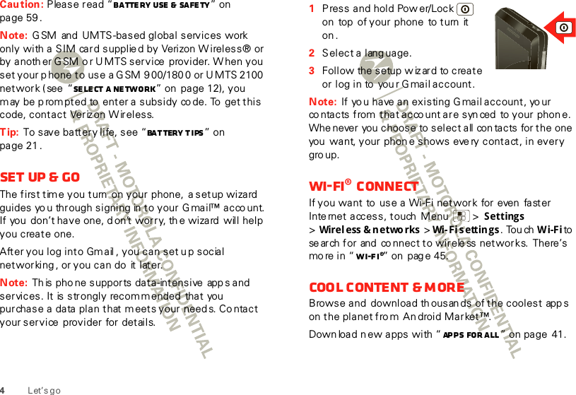 4Let’s goCaution: Please read “Ba tte ry Use  &amp; Safe ty ” on page 59 .Note: G SM  and  UMTS-based global services work only with a SIM card supplie d by Verizon W ireless® or by anoth er G SM o r U MTS service  provider. W hen you set your p hone to use a G SM 9 00/180 0 or U MTS 2100 network ( see  “Se le ct a network” on page 12), you may be p rom pted to  enter a subsidy co de. To  get this code, contact  Veriz on W ireless.Tip: To save battery life, see “Battery tips” on page 21 .Set up &amp; goThe first time you turn  on your  phone,  a setup wizard guides yo u through signing in  to your Gmail™ acco unt.  If you  don’t have one, d on’t worry, th e wizard  will help you create one.After you log into Gmail , you can set up social networking , or you can do  it later.Note: Th is pho ne supports data-intensive  app s and  services. It  is strongly recommended  that  you purchase a data plan that meets your needs. Co ntact your service provider for details.  1Press and hold Pow er/Lock  on  top  of your phone  to turn  it on .2Select a lang uage.3Follow the setup  w iz ard to create or log in to you r G mail account.Note: If yo u have an existing G mail account, yo ur co ntacts from that acco unt are syn ced  to your phone. Whe never you  choose to select all con tacts for the one you  want, your phon e shows eve ry contact, in every gro up.Wi-Fi® connectIf you want to  use a Wi-Fi network  for even  faster Inte rnet access, touch  Menu  &gt; Settings &gt;Wirel ess &amp; n etwo rks  &gt; Wi-Fi s ettin gs . Tou ch Wi-Fi to se arch for  and  co nnect to wirele ss networks.  There’s mo re in “ Wi-Fi®” on  pag e 45.Cool content &amp; moreBrowse and download th ousan ds of the coolest app s on the planet fro m  An droid Market™.Down load n ew apps with “ Apps for all” on page 41. 