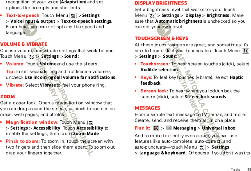 51Too lsrecognition  of your vo ice (Adaptation) and set o ptions like prompts and shortcuts.• Text-to-sp eech: Touch  Menu  &gt; Settings &gt;Voice input &amp; output &gt; Text-to-speech settings. From  here , yo u can set optio ns like speed and language.Volume &amp;  vibrateChoose volum e and vib rate settings that work for you. Touch Menu  &gt; Settings &gt;Sou nd :•Volume: Touch  Vol ume an d use the sliders.Tip: To set separate ring and n otification volumes, uncheck Use incomi ng call volume fo r notificatio ns.• Vibrate: Select Vibrate to  feel your  phone ring.ZoomGet a closer look. Open a magnification  window that you can drag around the screen, or pinch to zoom in on  maps, we b pages, and ph otos.• Magnification window: Touch Menu  &gt;Settings &gt; Acces sibi lity. Touch Acce ssib ility to e nable  the settings, th en to uch Zoom Mode.• P inch  to zoom: To zoom in, touch  the screen with  two fin gers and then slide  them  apart. To zo om o ut, d rag your fingers  toge ther.Display brightnessSet a brightness level that works for you.  Touch Menu  &gt; Settings &gt; Display &gt; Brigh tness . Make su re t ha t  Automatic brightness is  unche cked so you can set your ow n level.Touchscreen &amp; keysAll these to uch feature s are great, and sometimes it’s nice  to hear or feel your touches too . Touch Menu  &gt;Settings &gt; Sound:• Tou ch screen : To hear scre en touche s (click), sele ct Audib le selection.• Keys: To  feel key t ouches (vibrate),  se lect Haptic feedback.• Screen lock: To hear w hen you lock/un lock the screen (click), select Scr een lock sounds.MessagesFrom a sim ple text message to IM, em ail, and more. Create, send, and receive  them all, in on e place.Find it:    &gt; Mes sagin g &gt; Universal in boxAnd to make text entry even e asier, you can  use features like auto- com plete, auto -co rre ct, and au to-p unctuate—to uch Me nu  &gt; Settings &gt;Lan g ua ge &amp;  ke yb oard . Of course if yo u d on’t wan t to 