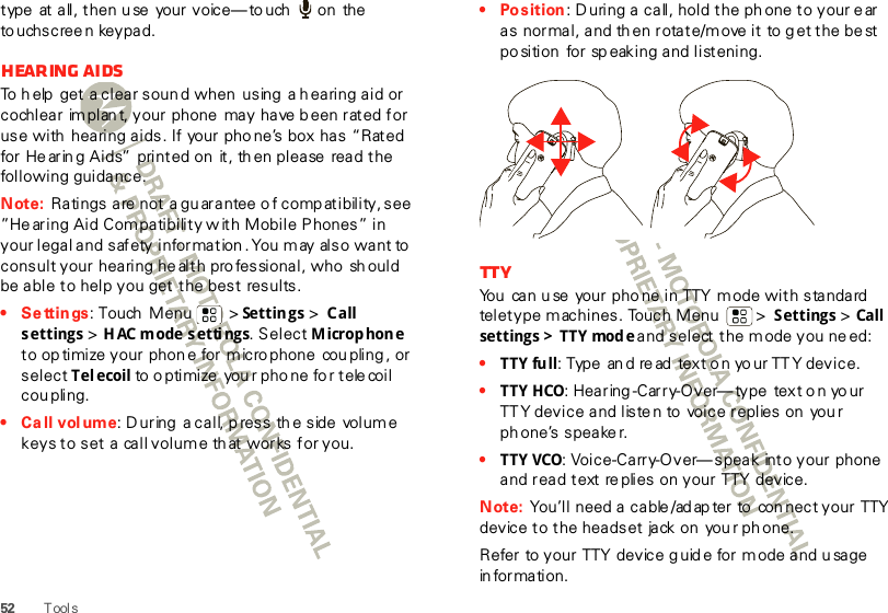 52 T ool stype  at all, then u se  your voice—to uch   on  the to uchscree n keypad.Hearing aidsTo h elp  get a clear soun d when  using  a h earing aid or cochlear  im plan t, your phone may have b een rated for use with  hearing aids. If  your phone’s box has “Rated for Hearin g Aids”  printed on  it, th en please  read the following guidance.Note: Ratings are not a gu arantee  o f comp atibility, see  ”He aring Aid Com patibility w ith Mobile Phones” in your legal and safety information . You may also want to  consult your hearing he alth pro fessional, who  sh ould be able to help you get the best results.•Settings: Touch  Menu  &gt; Settings &gt; Call settings &gt; HAC mode  settings. Select Microphone to op timize your phon e for micro phone  cou pling , or select Telecoil to o pti mi ze  you r pho ne fo r t ele coi l  cou pling.• Ca ll volume: During a call, press the side volume keys to set a  call volume that works for you.• Position: D uring a call, hold the ph one to your e ar as normal, and then rotate/move it to g et the be st po sition  for sp eaking and listening.TTYYou  can u se  your pho ne in TTY mode with standard  teletype machines. Touch Menu  &gt; Settings &gt; Call settings  &gt; TTY  mode and select the mode you ne ed:•TTY full: Type  an d read  text o n yo ur TTY device.•TTY HCO: Hea r ing -Car r y-O ver— ty pe  tex t o n yo ur TT Y device and liste n to voice replies on  you r ph one’s speake r.•TTY VCO: Voice-Carry-Over— speak  into your phone and read text re plies on your TTY device.Note: You’ll  need a cable /ad ap ter to  con nect your TTY device to the headset jack on you r ph one.Refer to your TTY device g uid e for mode and u sage in formation.