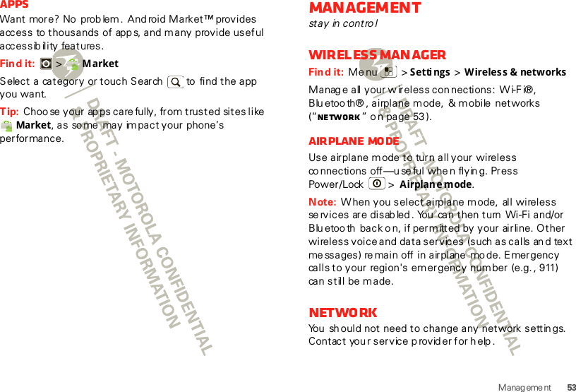 53Manag eme ntAppsWant more? No  prob lem .  And roid Market™ provides access to thousands of app s, and  many provide useful accessibility features.Find it:  &gt;  MarketSelect a category or touch Search   to  find the app you want.Tip: Choo se  your ap ps care fully, from trusted sites like Market, as so me may im pact your phone’s performance.Managementstay in controlWireless man agerFind it:  Menu  &gt; Settings &gt; Wireless &amp; networksManag e all your w ireless con nections:  W i-F i®, Blu etoo th® , airplane mode,  &amp; mobile  networks (“Ne tw ork ” o n page 53 ).Airplane modeUse airplane m ode to turn all your wireless co nnections off—u se ful whe n flyin g. Press Power/Lock  &gt; Airplane mode.Note: W hen you select airplane mode,  all wireless se rvices  are disab led . You  can then turn Wi-Fi and/or Blu etoo th  back o n, if permitted by your airline. Other wireless voice and data services  (such  as calls  an d  text me ssages) re main off in airplane  mo de. Emergency calls to your region&apos;s em ergency num ber (e.g. , 911) can still be made.NetworkYou  sh ould not need to change any network settin gs.  Contact you r service p rovid er for h elp .