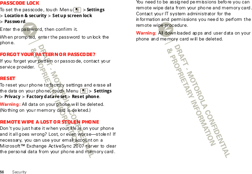 56 SecurityPasscode lockTo set th e passcode, tou ch Men u  &gt; Settings &gt;Location &amp; security &gt; Set up screen lock &gt;Pas swo rd.Enter th e password, then confirm it.When prompted, enter the password  to unlock the phon e.Fo rgo t  your  pa tt er n o r  pass co de ?If you forget  your pattern or passcode, contact your service provider.ResetTo reset your phone to factory settings and erase all th e data on  you r pho ne, touch  Menu  &gt; Settings &gt;Privacy &gt; Factory data reset &gt; Res et phon e.Warning: All data  on your p hone w ill be deleted. (Nothing on  you r memory  card  is de leted.)Remote wipe a lost or stolen phoneDon &apos;t you just h ate it w hen your life is on your phon e and it all g oes wrong? Lost, o r even worse—stole n! If necessary,  you  can use your email account on  a Microsoft™ Exchange ActiveSync 20 07 server to  clear th e perso nal data from  your phone and memory card .You  need to be assig ned pe rmissions befo re you can rem ote wipe data from  your pho ne and memory card . Contact your IT system administrator for the in formation and  perm issions you need to  perform the rem ote wipe procedure.Warning:  All down loaded ap ps and  user d ata on your phone  an d me mory card w ill  be deleted.