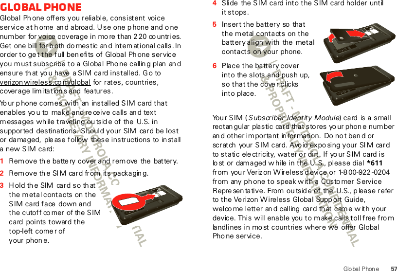 57Glo bal P hon eGlobal PhoneGlobal Ph one offers you reliable, consistent voice service at home  an d abroad. U se one p hone and o ne number for voice  coverage in mo re than  2 20 co untries.  Get one bill for b oth do mestic an d international calls. In  order to ge t the full ben efits of Global Phone service you must subscribe to a Global Pho ne callin g plan  an d ensure th at yo u have  a S IM card installed. G o to verizon wireless.co m/global for rates, countries, coverage lim itation s and  features.Yo ur p hone comes with  an  installed SIM card that enables yo u to  make and rece ive calls an d text messages wh ile traveling ou tsid e of the  U.S. in supported  destinations. Should your SIM  card be lost or damaged,  ple ase follow  these instructions to  in stall a new SIM card:  1Rem ove th e batte ry cover and remove  the  battery.2Rem ove th e SIM card from its packagin g.3H ol d th e SIM  car d s o th at the m etal contacts on the SIM card face  down and the cutoff co rner of the  SIM card  points toward the top-left corne r of your phon e.HD VIDEO1080p|8MP4Slide  the SIM card into the SIM card holder until it stops.5Insert the battery so  that the m etal contacts on the battery align with the  metal contacts on your phone.6Place the battery cover into the slots and push up, so that the cove r clicks into place.Yo u r  S I M  ( Subscriber Identity Module) card  is a small rectan gular plastic card that sto res yo ur phon e number an d other important in formation.  Do no t ben d or scratch  your SIM card. Avo id exposing your SI M card to static  ele ctricity, wat er o r dirt . If yo ur SIM card is lo st or  dam aged w hile in the U .S., please dial  *611 from you r Veriz on W ireless d evice or 1-8 00-922 -0204 from any ph one to speak w ith a Custo mer Service Represen tative. From  ou tsid e of the U.S., p lease refer to the Ve rizon W ireless Global  Supp ort Guide, welco me letter an d calling  card th at cam e w ith your device. This will enable you  to m ake calls toll free  fro m landlines in mo st countries where we  offer Global Pho ne service.HD VIDEO1080p|8MPHD VIDEO1080p|8MP