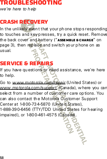 58Troubleshootingwe’re here to helpCrash recoveryIn the unlikely even t that your ph one stops responding to touches and key p resses, try a quick reset. Remove th e back cover and battery  (“Asse mb le  &amp; c harg e” on page 3),  then  rep lace and switch yo ur p hone on  as usual.Service &amp; RepairsIf you  have qu estions or  need assistance,  we&apos;re  here  to  help.Go to w ww.m oto rol a .c om/r epa ir (United States) or www .mo tor ola.com /support  (C an a da ), w here  you  ca n sele ct from a number of custome r care op tions. You can  also contact th e Motorola Customer Su pport Center at 1-8 00-73 4-5870  (Unite d States), 1-888-39 0-6456  (TTY/TDD  United States for h earing impaired ), or 1-80 0-461-457 5 (Canada) .