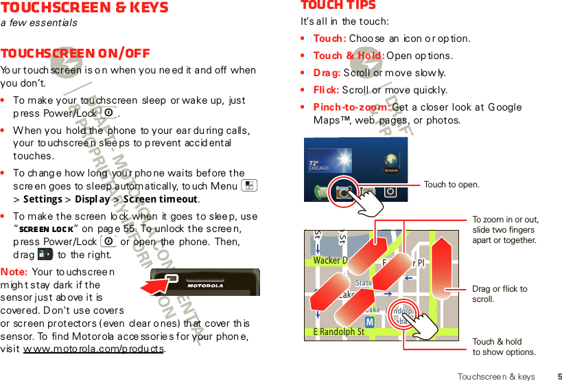 5Touchscree n &amp; keysTouchscreen &amp; keysa few essentialsTouchscreen on/offYo ur touch screen is o n when you ne ed it and off when you don’t.•To make your tou chscreen  sleep  or wake up,  just p ress Power/Lock .•W hen you  hold the  phone  to your ear du ring calls, your to uchscreen slee ps to prevent accid ental touches.•To ch ang e how long  you r pho ne waits before the scre en goes to sleep autom atically, to uch Menu  &gt;Settings &gt; Display &gt; Screen timeout.•To make the screen  lo ck when  it goes to slee p, use “Scre en  loc k” on pag e 55. To unlock the scree n, p ress Power/Lock  or open  the  phone.  Then, d rag   to  the right.Note: Your to uchscreen migh t stay dark if the sensor just ab ove it is covered. Don&apos;t use covers or screen protectors ( even  clear o nes) th at cover th is sensor. To  find Motorola acce ssorie s for your phone, v isit w ww.m oto rol a .c om/p rodu ct s.Touch tipsIt’s all in  the touch:• Tou ch : Choo se  an  icon or op tion.• Tou ch  &amp;  Ho ld : Open op tions.•Drag: Scroll or move slowly.•Flick: Scroll or move quickly.• Pinch-to-zoom: Get a closer look at  G oogle Maps™, web  pages, or  photos.MarketE Ohio StN Park StN New StE Grand AveE Randolph StrD submuloC NRandolphSt MetraE S WaterStpphhrranndoSSStt MMeettanddokEMMEEEERRRaanndddooolllhh pph SStttphhhaMessagingStWacker DrMn StW Lake StE Wacker PlState/LakeLake Randolph/WabashMME Randolph StBrowser72ºCHICAGO72º72º72ºCHICAGOCHICAGOCHICAGO72ºCHICAGOTouch to open.To zo om in or out, slide two fingersapart or together.Drag or flick to scroll.Touch &amp; holdto show options.