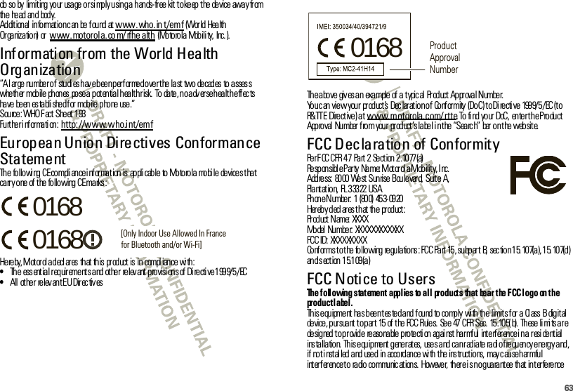 63do so by  limiting your usage or si mply using a hands-free kit to keep the device away from th e he ad  an d bod y.Ad dit ion al  in fo rmat io n c an  be  f ou nd  at  www.who.in t/emf (Wor ld  Health Or ga niz a tio n)  or  www.motorola.co m/ rfhe alth (Motorola Mobili ty, Inc. ).Information from the World Health OrganizationWHO Inf or mat i on“A large number of  studies have been performed over the last two decades to assess whether mobile phones  pose a potential health risk. To date, no adverse health effects ha ve  be en  es ta bli she d f or  mob ile  p ho ne  use .”Source: WHO Fact Sheet 193Fu rt he r i nf or ma ti on : http://www.who.int/emfEuropean Union Directives Conformance StatementEU Conf or manceThe  followi ng CE compli ance i nf or mat ion is  appli cable  to Motorola  mobi le  devices that carry one of the following CE marks:He re by, Mot or ol a d ecl ar es  th at  th is  pr od uct  is  in  compl ian ce  wi th :•Th e  ess ent ia l r eq uir eme nt s a nd  ot he r  re lev ant  p ro visi on s of  Di re cti ve 1 99 9/ 5 /EC•All  ot her  relev ant EU Direc tiv es0168 [Only Indoor Use Allowed In Francefor Bluetooth and/or Wi-Fi]0168Th e a bo ve  giv es a n  exa mple  of  a  t ypic al  Pr od uct  Ap pr ova l N umbe r.Yo u c an  vie w  you r  pr od uct ’s  Dec lar at io n o f  Co nf or mity  (Do C) t o Di re cti ve  199 9/ 5 /EC (t o R&amp; TT E Dire ct ive ) a t www.motorola.com/rtte. To  fi nd  yo ur  DoC,  en te r t h e P ro du ct App ro val  Nu mber  f ro m you r  pr od uct ’s la be l i n t he  “Sea rc h”  bar  o n t he  web sit e.FCC Declaration of ConformityFCC DoCPe r F CC CFR  4 7  Pa rt  2  Se ct ion  2 .10 77 (a)Responsibl e Party  Name: Mot or ol a Mobility, I nc.Address:  8000 West Sunrise Boulevard, Suite  A,Plantation,  FL 33322 USAPh on e N umbe r:  1  (80 0)  45 3- 09 20Her eb y d ecl ar es t h at  th e  pr od uct :Pr od uct  N ame:  XX XXModel  Number:  XXXXXXXXXXXXFCC ID: XXXXXXXXXConforms to t he following regulations : FCC Part 15, subpart  B,  sec tion 15. 107(a), 15. 107(d) an d s ect ion  1 5.1 09 (a )FCC Notice to UsersFCC Not iceThe following statement applies to all  products  that  bear the FCC logo  on the product label.This equipment has been tested and found to comply  with the  limits for a  Class  B  digital de vice , p ur sua nt  t o p ar t  15  of  t he  FC C R ule s.  Se e  47  CFR  Sec.  15 .10 5( b).  Th ese  li mi ts a r e de sig ned  t o p r ovid e  re aso na ble  p ro te cti on  ag ai nst  ha r mf ul  int e rf er en ce i n a  r esi de nt ial  installation. This equipment generates,  uses and can radiate radio frequency energy and, if  no t i nst al led  a nd  use d  in  acco rd an ce  wi th  t he  ins tr uct io ns,  may c au se h ar mfu l interference to  radio communications.  However,  there is no guarantee that interference 0168 Product Approval Number