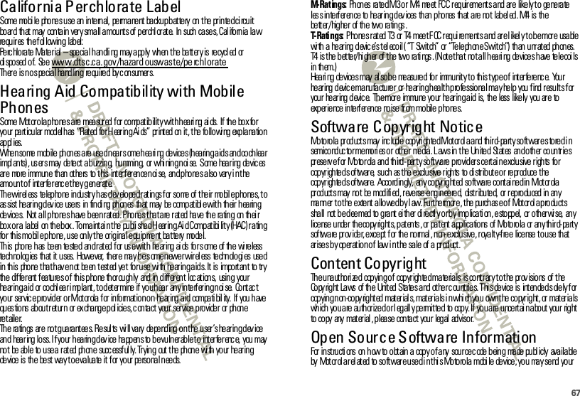 67California Perchlorate LabelPer chlor a te LabelSome  mo bi le  pho ne s u se  an  in te rn al,  pe rma ne nt  ba cku p b at te ry  on  t he  pr in te d ci rcu it  bo ar d  th at  may  con ta in  ver y sma ll a mou nt s of  p er chl or at e.  In  such  ca se s, Cal ifo rn ia  la w re qu ir es th e f ol lowin g label:Pe rc hlora te Ma te rial  – spe cial handli ng may a pply  when the  ba tt er y is  recycl ed or di spo sed  o f.  Se e www.dtsc.ca.gov/hazard ouswaste/pe rchlorateTh er e  is n o s pe cia l ha nd lin g  re qu ire d  by c on sumer s.Hearing Aid Compatibility with Mobile PhonesHear ing Ai d Compa t i bilitySome  Mot or ola phones are measur ed for  compatibility with heari ng ai ds.  If the  box for  yo ur  pa rt icu lar  mod el h as  “Rat ed  fo r H ear in g Ai ds”  pr int ed  on  it , t he  fo llo wi ng  exp la na tio n ap pl ies.When some mobile phones are used near some hearing devices (hearing aids and cochlear impl an ts) , us er s may  de te ct  a b uzzin g,  hu mmin g,  or  whi nin g n oi se.  S ome  hea r ing  de vic es ar e  mo re  immun e  th an  ot he rs  to  t his  int er f er en ce n oi se,  an d p ho ne s a lso  var y i n t he  amount of  interference they generate.The wireless telephone industry has developed ratings for some of their  mobile phones, to as sist  he ar in g d ev ice  use rs  in  fin di ng  ph on es  th at  may  be  comp at ibl e wit h  th eir  h ea rin g devices.  Not all phones have been rated. Phones that are rated have the  rating  on their bo x o r a  la bel  on  th e b ox . To ma int ai n t he  pu bli she d H ear in g Ai d Comp at ibi lit y (HAC ) r a tin g for this mobile phone, use  only the original equipment battery  model.Th is  pho ne  h as  be en  te ste d  an d r at ed  f or  us e wit h  he ar ing  ai ds  fo r s ome  of  th e  wi re less  te ch no log ies  th at  it  u ses.  Howe ver,  th er e  ma y b e s ome n ewe r wir el ess  te chn olo gi es  use d in this  phone t hat hav e not  been tested yet  for use  wi th hear ing aids. It is  important  to try th e  dif fe r ent  f ea tu re s o f  th is p ho ne  th or ou gh ly  and  in  d iff er en t  loc at ion s,  usin g  you r he ar in g a id  or  co chl ea r i mp la nt , t o d et er mine  if  yo u h ea r  an y in te rf er in g n oi se.  Co nt ac t your  servic e provider  or Mot or ola for informat ion on  hear ing aid  compati bil ity.  If you have questions  about return or exchange policies, contact  your  service provider  or phone re t aile r.Th e  ra tin gs  ar e  no t g ua ra nt ee s. Re sul ts  wi ll va ry  de pe nd ing  o n t he  u ser ’s he ar in g d ev ice an d  hea r ing  lo ss. I f yo ur  h ea rin g d ev ice  ha pp en s to  b e vu ln er ab le t o  int er fe r enc e,  you  may no t  be  ab le  to  u se a  r at ed  ph on e  succ essf ul ly. Tr yin g  out  t he  ph on e  wi th  yo ur  he ar in g de vice  is  th e  be st  wa y t o e va lua te  it  f or  yo ur  pe rso na l n ee ds.M-Ratings: Ph on es  ra te d M3 o r  M4  me et  FC C r eq uir eme nt s a nd  ar e  like ly t o  ge ne ra te  les s in te rf er en ce  to  he ar in g d ev ices  th an  p ho nes  th at  a re  no t  lab el ed . M4  is  th e be tt er / hig he r of  th e two ra tin gs .T-Ratings: Phones rated T3 or T4 meet FCC requirements and are likely to be more usable wi th  a  he ar ing  d evic e’s t el eco il ( “T  Swit ch”  or  “Te le ph on e Swit ch”)  th an  u nr at ed  ph on es.  T4 is the better/higher of the two ratings. (Note that  not all hearing devices have telecoils in them.)Hearing devices may also be  measured  for  immunity to  this type of  interference.  Your hearing device manufacturer  or hearing health professional may help you find results for you r  he ar ing  d evic e.  Th e mor e  immu ne  yo ur  he ar in g a id  is,  th e  less  like ly  you  ar e  to  experience interference  noise from mobile phones.Software Copyright NoticeSof tware Copyr igh t No t iceMo to ro la  pr od uct s may  inc lud e  cop yri gh te d M ot or ol a a nd  th ir d- pa rt y so ft war e s to re d i n semico nd uc to r me mo ri es o r  ot he r  me dia . L aws in  t he  Un ite d  St at es  an d o th er  co un tr ie s pr ese rv e f or  Mo to r ola  an d  th ird - par t y so ft wa re  p ro vid er s ce rt ai n e xclu sive  r igh ts  fo r copyrighted software, such  as the exclusive rights  to distribute or  reproduce the cop yr igh te d s of twar e.  Acco rd in gly,  an y co pyr ig ht ed  so ft wa re  co nt ai ne d in  M ot or ola  pr od uct s may  no t  be  mod ifi ed , r eve rse -e ng in ee re d,  dist r ibu te d,  or  r ep ro du ced  in  an y manner to the extent allowed by law. Furthermore, the  purchase of  Motorola products shall  not be deemed to grant either directly or by implication, estoppel, or otherwise, any lice nse  u nde r  th e co py rig ht s, p at en ts , or  pa t ent  a pp lica tio ns  of  Mo to ro la  or  an y th ir d- pa rt y sof tware prov ider, except for  the  normal , non-exclusive, r oyalt y-f ree  license t o use that  ar ise s b y op er at io n o f  law i n t he  sa le  of  a  pr od uct .Content CopyrightCont ent Copyr ightTh e u na ut ho ri ze d  cop yin g o f  cop yr igh te d ma te ria ls  is co nt r ar y t o t he  pr ov isio ns  of  t he Copy right Laws  of the  Unit ed States and other c ount ries. Thi s device is  intended s olely for  copying non-copyrighted materials, materials in which you  own the copyright, or materials which you are authorized or legally permitted  to copy. If you are uncertain about your  right to copy  any  mat er ial , plea se  con ta ct your  leg al  advisor.Open Source Software InformationOSS Infor mat i onFor  instructi ons  on how to obtain a copy of any  source c ode being  made publ icly  available by  Mot orol a r el at ed to softwar e used i n t hi s Motorola mobi le  device, you  may send your 
