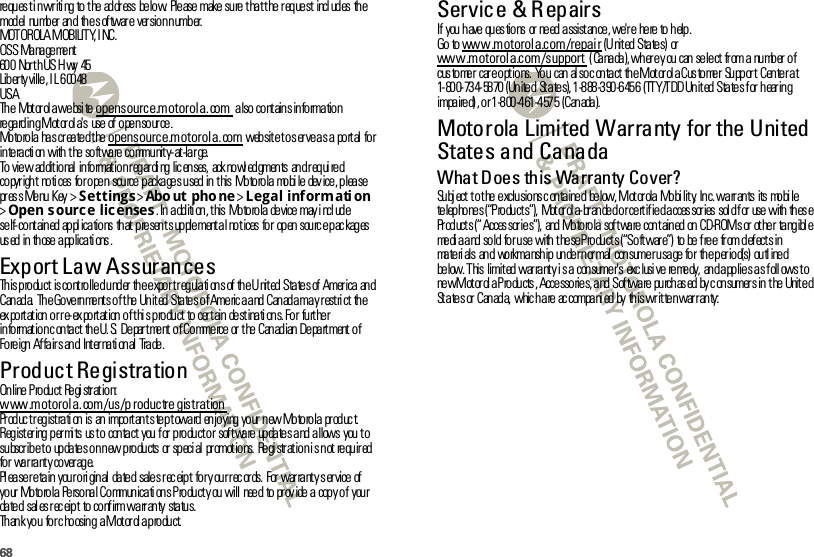 68re qu es t i n wr iti ng  to  t he  ad dr ess  be lo w.  Ple ase  make  su re  t ha t t he  r eq ue st  incl ud es  th e mod el numb er  an d th e s of twar e ver sio n n umb er.MOTOROLA MOBILITY, INC.OSS  Ma na ge me nt60 0  Nor t h US H wy  45Liber ty ville, I L 60048USATh e Mot or ol a we bsi te  opensource.motorola.com also cont ains information re ga rd in g M ot or ol a&apos; s  use  of  o pe n so ur ce .Mo to ro la  ha s cr ea ted t he  opensource.motorola.com web sit e t o s er ve a s a  po rt al  fo r in te racti on  with  t he so ft wa re  co mmu nit y- at -la r ge.To  vie w  ad dit io nal  in fo rmat io n r eg ar di ng  lic en ses,  ack no wl ed gmen ts  an d r eq ui re d co pyr igh t  no ti ces  fo r o pe n  sou rce  p acka ge s u sed  in  t his  Mo to ro la  mo bi le  dev ice , p lea se pr es s Menu Key &gt;Settings &gt;Abo ut pho ne &gt;Legal informati on &gt;Open s ource licenses. In additi on, t his  Motorola  device may i ncl ude se lf- co nt ain ed  ap pl ica tio ns  th at  p re sen t s up ple ment a l no t ices  fo r  op en  sou rc e p ac kag es us ed  in  th ose  a pp lica ti ons .Export Law AssurancesExpor t  LawTh is p ro du ct  is co nt ro lle d u nd er  th e e xpo r t r eg ula ti on s of  th e U nit ed  Sta te s of  Amer ica  an d Canada.  The Governments of the United States of America and Canada may restrict  the exportation or re-exportation of this product  to certain destinations. For further information contact  the U.S. Department of Commerce or the Canadian Department of Foreign Affairs and  International  Trade.Product RegistrationReg i s trationOnline Product  Registration:www.motorola.com/us/p roductre gistrationPr od uc t r eg ist ra ti on  is  an  impo rt an t s te p t owa rd  en jo ying  yo ur  n ew Mo to ro la  pr od uc t. Registering permits  us to  contact you for product or software updates and allows  you to su bscr ib e t o  up da te s o n n ew p ro du cts  or  sp eci al  pr omot io ns.  Re gi str at io n i s n ot  re qu ir ed  for warranty coverage.Please retain  your original dated  sales receipt  for your records.  For warranty service of your  Motorola  Personal Communicati ons Product y ou will  need  to prov ide a copy of  your date d  sal es r ec eip t  to  co nf irm wa rr an ty  sta tus.Thank you  for choosing  a Motorola product.Service &amp; R epairsIf  you  h ave  qu es tio ns  or  ne ed  a ssist an ce , we&apos;r e  he re  to  h elp .Go to www.motorola.com/repair (United States)  or www.motorola.com/support (Canada), where you can select  from a number of customer  care options. You  can also contact  the Motorola Customer  Support Center at 1-800-734-5870 (United  States), 1-888-390-6456  (TTY/TDD United States for hearing impaired), or 1-800-461-4575  (Canada).Motorola Limited Warranty for the United States and CanadaWarrantyWhat Does this Warranty Cover?Subj ect t o t he exclusions c ontained  below, Mot or ola Mobi lit y,  Inc. warrants  its  mobi le telephones (“Products”),  Motorola-branded or certified accessories sold for use with these Pr od uct s (“ Acces sor ie s”),  and  Mo to ro la  sof t wa re  con t ain ed  on  CD-ROM s or  ot he r  ta ng ibl e media and sold  for use with these Products (“Software”) to be free  from defects in materials and  workmanship under normal  consumer usage for  the period(s) outlined below. This  limited warranty i s a  consumer&apos;s  exc lusi ve  remedy,  and applies as foll ows to new Motorola Products, Accessories, and Software purchased by consumers in the United States or Canada, which are accompanied by this written warranty: