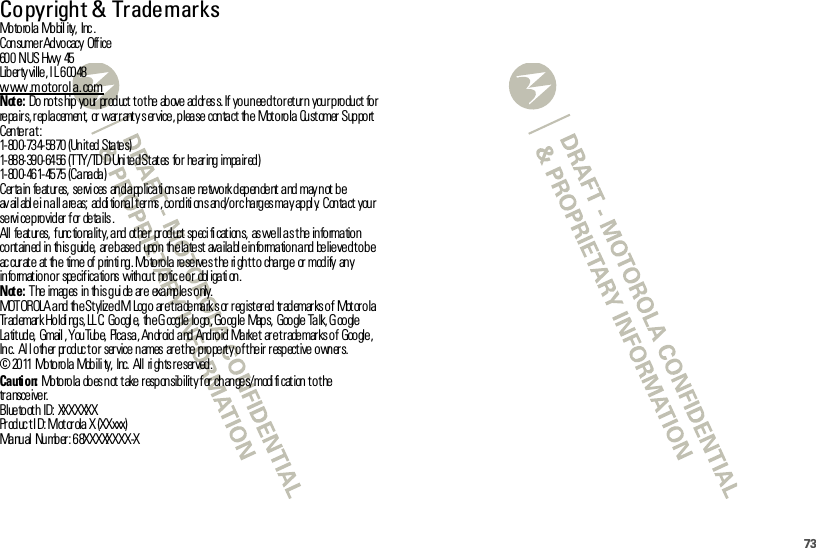 73 Copyright &amp; TrademarksMotorola Mobil ity,  Inc .Con sume r Advocacy  Office60 0  N US Hwy  45Liber ty ville, I L 60048www.motorola.comNote: Do  no t s hip  yo ur  pr od uct  t o t he  ab ove  ad dr es s. If  yo u n ee d t o r et ur n  you r p ro du ct  fo r re pa ir s, r ep la cemen t,  or  war r ant y s er vice , p lea se  con ta ct  th e  Mot o ro la  Cu st omer  Sup po rt  Center at:1- 80 0- 73 4- 58 70  (Un it ed  Sta te s)1- 88 8- 39 0- 64 56  (T TY /TD D Uni te d S t at es  fo r  he ar ing  impa ir ed )1- 80 0- 46 1- 45 75  (C a na da )Certain  features, services  and applications are network dependent and may not be av ail abl e i n a ll a re as;  ad di tio na l t er ms , co nd iti on s an d/ o r c ha rg es ma y ap pl y.  C on ta ct  you r se rvi ce p ro vid er  f or  de ta ils .All  fe at ur es,  f unc tio na lit y, a nd  ot he r  pr od uct  sp eci fi cat ion s,  as we ll a s t he  in fo rma tio n co nt ain ed  in  th is g uid e,  ar e b ase d  upo n  th e la te st  ava ila bl e in fo rma tio n a nd  be lie ve d t o b e ac cur at e  at  the  time of  p rin ti ng . Mo to ro la  re se rve s t he  ri gh t t o  cha ng e  or  modify  any information or  specifications  without  notic e or  obl igati on.Note: The images in  this guide are  examples only.MOTOROLA and the Stylized M Logo  are trademarks or registered trademarks of  Motorola Trademark Holdi ngs, LL C.  Googl e,  the Google logo, Google  Maps,  Google Talk, G oogle Latitude, Gmail, YouTube,  Picasa, Android and Android Market  are trademarks of  Google, Inc.  All other product or  service names  are the property of their respective owners.©  2011 Motorola  Mobili ty,  Inc.  All  ri ghts reser ved.Caution: Motorola  does not  take r esponsibilit y for  changes/modi fi cat ion to t he transceiver.Bluetooth ID: XXXXXXXPr od uc t I D: Mot or ola X (XXxxx)Manual Number: 68XXXXXXXX-X