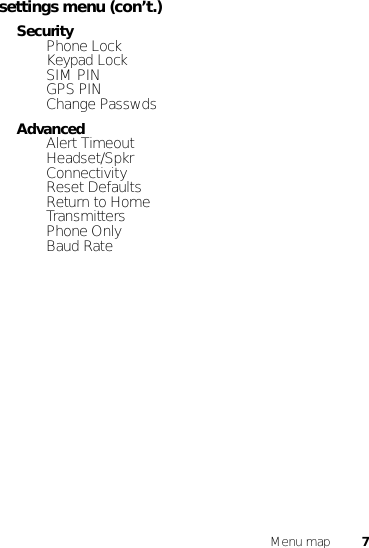 7Menu mapsettings menu (con’t.)Security• Phone Lock• Keypad Lock• SIM PIN•GPS PIN• Change PasswdsAdvanced•Alert Timeout• Headset/Spkr• Connectivity• Reset Defaults• Return to Home• Transmitters• Phone Only•Baud Rate