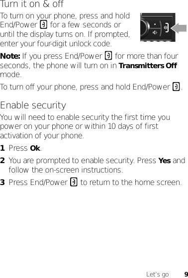 9Let’s goTurn it on &amp; offTo turn on your phone, press and hold End/Power  for a few seconds or until the display turns on. If prompted, enter your four-digit unlock code.Note: If you press End/Power  for more than four seconds, the phone will turn on in Transmitters Off mode.To turn off your phone, press and hold End/Power .Enable securityYou will need to enable security the first time you power on your phone or within 10 days of first activation of your phone.  1Press Ok.2You are prompted to enable security. Press Yes and follow the on-screen instructions.3Press End/Power  to return to the home screen.