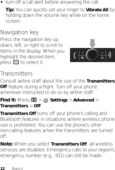 12 Basics•turn off a call alert before answering the callTip: You can quickly set your ringer to Vibrate All by holding down the volume key while on the home screen.Navigation keyPress the navigation key up, down, left, or right to scroll to items in the display. When you highlight the desired item, press r to select it.TransmittersConsult airline staff about the use of the Transmitters Off feature during a flight. Turn off your phone whenever instructed to do so by airline staff.Find it: Menu / &gt;  Settings &gt; Advanced &gt; Transmitters &gt; OffTransmitters Off turns off your phone’s calling and Bluetooth features in situations where wireless phone use is prohibited. You can use the phone’s other non-calling features when the transmitters are turned off.Note: When you select Transmitters Off, all wireless services are disabled. Emergency calls to your region’s emergency number (e.g., 911) can still be made.