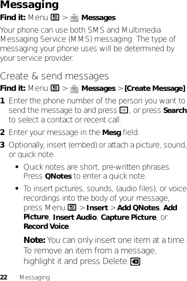 22 MessagingMessagingFind it: Menu / &gt;  MessagesYour phone can use both SMS and Multimedia Messaging Service (MMS) messaging. The type of messaging your phone uses will be determined by your service provider.Create &amp; send messagesFind it: Menu / &gt;  Messages &gt; [Create Message]  1Enter the phone number of the person you want to send the message to and press r, or press Search to select a contact or recent call.2Enter your message in the Mesg field.3Optionally, insert (embed) or attach a picture, sound, or quick note.•Quick notes are short, pre-written phrases. Press QNotes to enter a quick note.•To insert pictures, sounds, (audio files), or voice recordings into the body of your message, press Menu / &gt; Insert &gt; Add QNotes, Add Picture, Insert Audio, Capture Picture, or Record Voice.Note: You can only insert one item at a time. To remove an item from a message, highlight it and press Delete .