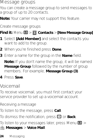 24 MessagingMessage groupsYou can create a message group to send messages to a group of up to 20 contacts.Note: Your carrier may not support this feature.Create message groupsFind it: Menu/ &gt; Contacts &gt; [New Message Group]  1Select [Add Member] and select the contacts you want to add to the group.2When you’re finished press Done.3Enter a name for the group in the Name field.Note: If you don’t name the group, it will be named Message Group followed by the number of group members. For example, Message Group (3).4Press Save.VoicemailTo receive voicemail, you must first contact your service provider to set up a voicemail account.Receiving a messageTo listen to the message, press Call.To dismiss the notification, press r or Back.To listen to your messages later, press Menu / &gt; Messages &gt; Voice Mail.