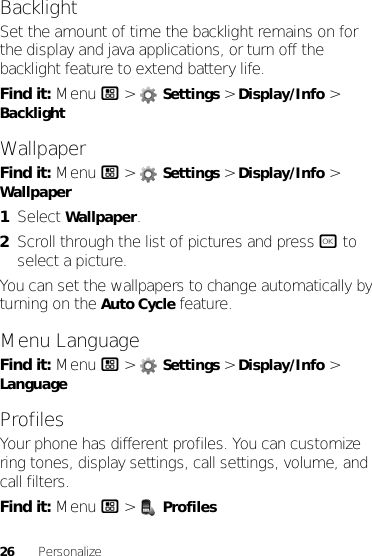 26 PersonalizeBacklightSet the amount of time the backlight remains on for the display and java applications, or turn off the backlight feature to extend battery life.Find it: Menu / &gt;  Settings &gt; Display/Info &gt; BacklightWallpaperFind it: Menu / &gt;  Settings &gt; Display/Info &gt; Wallpaper  1Select Wallpaper.2Scroll through the list of pictures and press r to select a picture.You can set the wallpapers to change automatically by turning on the Auto Cycle feature.Menu LanguageFind it: Menu / &gt;  Settings &gt; Display/Info &gt; LanguageProfilesYour phone has different profiles. You can customize ring tones, display settings, call settings, volume, and call filters.Find it: Menu / &gt;  Profiles