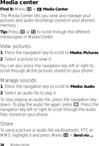 28 Media centerMedia centerFind it: Menu / &gt;  Media CenterThe Media Center lets you view and manage your pictures and audio recordings stored in your phone’s memory.Tip: Press * or # to scroll through the different media types in Media Center.View pictures  1Press the navigation key to scroll to Media: Pictures.2Select a picture to view it.You can also press the navigation key left or right to scroll through all the pictures stored on your phone.Manage sounds  1Press the navigation key to scroll to Media: Audio.2Select an audio file to play it.To stop playing an audio file, press the navigation key down. To play the audio file again, press r. Press the navigation key left or right to scroll through the audio files stored on your phone.ShareTo send a picture or audio file via Bluetooth, PTT, or MMS, highlight it and press Menu / &gt; Send via ...