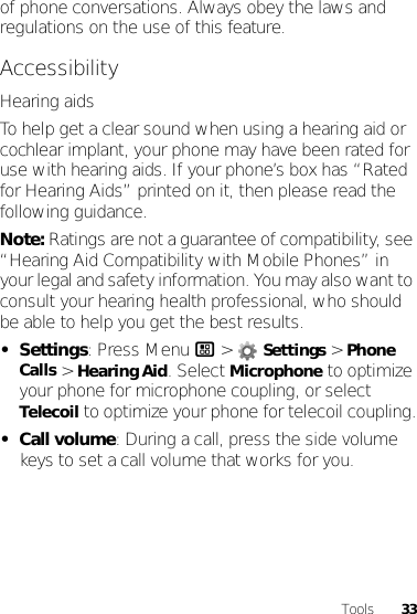 33Toolsof phone conversations. Always obey the laws and regulations on the use of this feature.AccessibilityHearing aidsTo help get a clear sound when using a hearing aid or cochlear implant, your phone may have been rated for use with hearing aids. If your phone’s box has “Rated for Hearing Aids” printed on it, then please read the following guidance.Note: Ratings are not a guarantee of compatibility, see “Hearing Aid Compatibility with Mobile Phones” in your legal and safety information. You may also want to consult your hearing health professional, who should be able to help you get the best results.•Settings: Press Menu / &gt; Settings &gt; Phone Calls &gt; Hearing Aid. Select Microphone to optimize your phone for microphone coupling, or select Telecoil to optimize your phone for telecoil coupling.•Call volume: During a call, press the side volume keys to set a call volume that works for you.