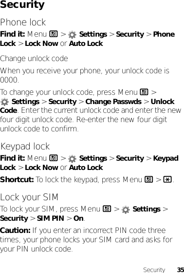 35SecuritySecurityPhone lockFind it: Menu / &gt;  Settings &gt; Security &gt; Phone Lock &gt; Lock Now or Auto LockChange unlock codeWhen you receive your phone, your unlock code is 0000.To change your unlock code, press Menu / &gt; Settings &gt; Security &gt; Change Passwds &gt; Unlock Code. Enter the current unlock code and enter the new four digit unlock code. Re-enter the new four digit unlock code to confirm.Keypad lockFind it: Menu / &gt;  Settings &gt; Security &gt; Keypad Lock &gt; Lock Now or Auto LockShortcut: To lock the keypad, press Menu / &gt; *.Lock your SIMTo lock your SIM, press Menu / &gt;  Settings &gt; Security &gt; SIM PIN &gt; On.Caution: If you enter an incorrect PIN code three times, your phone locks your SIM card and asks for your PIN unlock code.