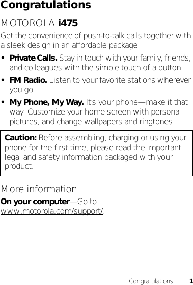 1CongratulationsCongratulationsMOTOROLA i475Get the convenience of push-to-talk calls together with a sleek design in an affordable package.•Private Calls. Stay in touch with your family, friends, and colleagues with the simple touch of a button.•FM Radio. Listen to your favorite stations wherever you go.• My Phone, My Way. It’s your phone—make it that way. Customize your home screen with personal pictures, and change wallpapers and ringtones.More informationOn your computer—Go to www.motorola.com/support/.Caution: Before assembling, charging or using your phone for the first time, please read the important legal and safety information packaged with your product.