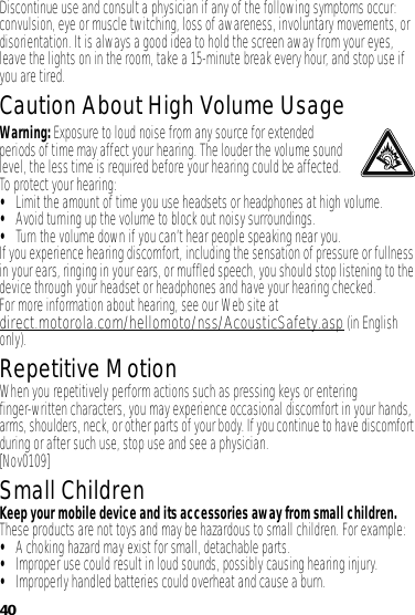 40Discontinue use and consult a physician if any of the following symptoms occur: convulsion, eye or muscle twitching, loss of awareness, involuntary movements, or disorientation. It is always a good idea to hold the screen away from your eyes, leave the lights on in the room, take a 15-minute break every hour, and stop use if you are tired.Caution About High Volume UsageWarning: Exposure to loud noise from any source for extended periods of time may affect your hearing. The louder the volume sound level, the less time is required before your hearing could be affected. To protect your hearing:•Limit the amount of time you use headsets or headphones at high volume.•Avoid turning up the volume to block out noisy surroundings.•Turn the volume down if you can’t hear people speaking near you.If you experience hearing discomfort, including the sensation of pressure or fullness in your ears, ringing in your ears, or muffled speech, you should stop listening to the device through your headset or headphones and have your hearing checked.For more information about hearing, see our Web site at direct.motorola.com/hellomoto/nss/AcousticSafety.asp (in English only).Repetitive MotionWhen you repetitively perform actions such as pressing keys or entering finger-written characters, you may experience occasional discomfort in your hands, arms, shoulders, neck, or other parts of your body. If you continue to have discomfort during or after such use, stop use and see a physician.[Nov0109]Small ChildrenKeep your mobile device and its accessories away from small children. These products are not toys and may be hazardous to small children. For example:•A choking hazard may exist for small, detachable parts.•Improper use could result in loud sounds, possibly causing hearing injury.•Improperly handled batteries could overheat and cause a burn.