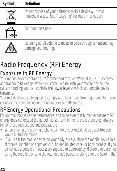 42Radio Frequency (RF) EnergyExposure to RF EnergyYour mobile device contains a transmitter and receiver. When it is ON, it receives and transmits RF energy. When you communicate with your mobile device, the system handling your call controls the power level at which your mobile device transmits.Your mobile device is designed to comply with local regulatory requirements in your country concerning exposure of human beings to RF energy.RF Energy Operational PrecautionsFor optimal mobile device performance, and to be sure that human exposure to RF energy does not exceed the guidelines set forth in the relevant standards, always follow these instructions and precautions:•When placing or receiving a phone call, hold your mobile device just like you would a landline phone.•If you wear the mobile device on your body, always place the mobile device in a Motorola-supplied or approved clip, holder, holster, case, or body harness. If you do not use a body-worn accessory supplied or approved by Motorola and are not using the mobile device in the intended use positions along side the head in the Do not dispose of your battery or mobile device with your household waste. See “Recycling” for more information.For indoor use only.Listening at full volume to music or voice through a headset may damage your hearing.Symbol Definition