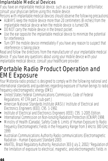 44Implantable Medical DevicesIf you have an implantable medical device, such as a pacemaker or defibrillator, consult your physician before using this mobile device.Persons with implantable medical devices should observe the following precautions:•ALWAYS keep the mobile device more than 20 centimeters (8 inches) from the implantable medical device when the mobile device is turned ON.•DO NOT carry the mobile device in the breast pocket.•Use the ear opposite the implantable medical device to minimize the potential for interference.•Turn OFF the mobile device immediately if you have any reason to suspect that interference is taking place.Read and follow the directions from the manufacturer of your implantable medical device. If you have any questions about using your mobile device with your implantable medical device, consult your healthcare provider.Portable Radio Product Operation and EME ExposureYour Motorola radio product is designed to comply with the following national and international standards and guidelines regarding exposure of human beings to radio frequency electromagnetic energy (EME):•United States Federal Communications Commission, Code of Federal Regulations; 47 CFR part 2 sub-part J.•American National Standards Institute (ANSI) / Institute of Electrical and Electronics Engineers (IEEE). C95. 1-1992.•Institute of Electrical and Electronics Engineers (IEEE). C95. 1-2005 Edition.•International Commission on Non-Ionizing Radiation Protection (ICNIRP) 1998.•Ministry of Health (Canada). Safety Code 6. Limits of Human Exposure to Radio frequency Electromagnetic Fields in the Frequency Range from 3 kHz to 300 GHz, 1999.•Australian Communications Authority Radio communications (Electromagnetic Radiation - Human Exposure) Standard 2003.•ANATEL, Brazil Regulatory Authority, Resolution 303 (July 2, 2002) “Regulation of the limitation of exposure to electrical, magnetic, and electromagnetic fields in 