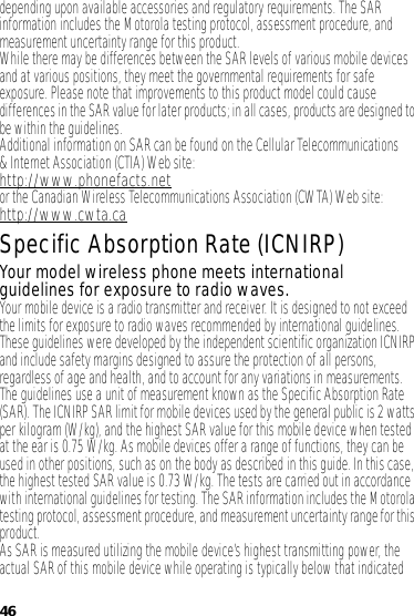 46depending upon available accessories and regulatory requirements. The SAR information includes the Motorola testing protocol, assessment procedure, and measurement uncertainty range for this product.While there may be differences between the SAR levels of various mobile devices and at various positions, they meet the governmental requirements for safe exposure. Please note that improvements to this product model could cause differences in the SAR value for later products; in all cases, products are designed to be within the guidelines.Additional information on SAR can be found on the Cellular Telecommunications &amp; Internet Association (CTIA) Website:http://www.phonefacts.netor the Canadian Wireless Telecommunications Association (CWTA) Web site:http://www.cwta.caSpecific Absorption Rate (ICNIRP)SAR (ICNIRP)Your model wireless phone meets international guidelines for exposure to radio waves.Your mobile device is a radio transmitter and receiver. It is designed to not exceed the limits for exposure to radio waves recommended by international guidelines. These guidelines were developed by the independent scientific organization ICNIRP and include safety margins designed to assure the protection of all persons, regardless of age and health, and to account for any variations in measurements.The guidelines use a unit of measurement known as the Specific Absorption Rate (SAR). The ICNIRP SAR limit for mobile devices used by the general public is 2 watts per kilogram (W/kg), and the highest SAR value for this mobile device when tested at the ear is 0.75 W/kg. As mobile devices offer a range of functions, they can be used in other positions, such as on the body as described in this guide. In this case, the highest tested SAR value is 0.73 W/kg. The tests are carried out in accordance with international guidelines for testing. The SAR information includes the Motorola testing protocol, assessment procedure, and measurement uncertainty range for this product.As SAR is measured utilizing the mobile device’s highest transmitting power, the actual SAR of this mobile device while operating is typically below that indicated 