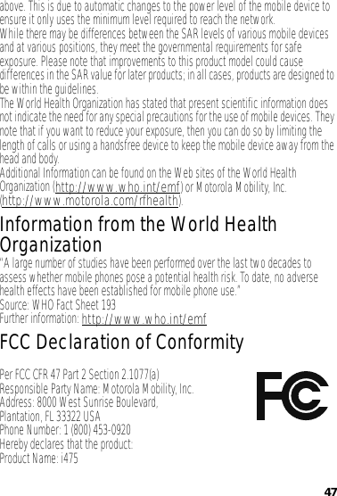 47above. This is due to automatic changes to the power level of the mobile device to ensure it only uses the minimum level required to reach the network.While there may be differences between the SAR levels of various mobile devices and at various positions, they meet the governmental requirements for safe exposure. Please note that improvements to this product model could cause differences in the SAR value for later products; in all cases, products are designed to be within the guidelines.The World Health Organization has stated that present scientific information does not indicate the need for any special precautions for the use of mobile devices. They note that if you want to reduce your exposure, then you can do so by limiting the length of calls or using a handsfree device to keep the mobile device away from the head and body.Additional Information can be found on the Web sites of the World Health Organization (http://www.who.int/emf) or Motorola Mobility, Inc. (http://www.motorola.com/rfhealth).Information from the World Health OrganizationWHO Inf ormat ion“A large number of studies have been performed over the last two decades to assess whether mobile phones pose a potential health risk. To date, no adverse health effects have been established for mobile phone use.”Source: WHO Fact Sheet 193Further information: http://www.who.int/emfFCC Declaration of ConformityFCC DoCPer FCC CFR 47 Part 2 Section 2.1077(a)Responsible Party Name: Motorola Mobility, Inc.Address: 8000 West Sunrise Boulevard,Plantation, FL 33322 USAPhone Number: 1 (800) 453-0920Hereby declares that the product:Product Name: i475