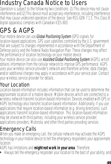 49Industry Canada Notice to UsersIndustry Canada NoticeOperation is subject to the following two conditions: (1) This device may not cause interference and (2) This device must accept any interference, including interference that may cause undesired operation of the device. See RSS-GEN 7.1.5. This Class B digital apparatus complies with Canadian ICES-003.GPS &amp; AGPSGPS &amp; AGPSYour mobile device can use Global Positioning System (GPS) signals for location-based applications. GPS uses satellites controlled by the U.S. government that are subject to changes implemented in accordance with the Department of Defense policy and the Federal Radio Navigation Plan. These changes may affect the performance of location technology on your mobile device.Your mobile device can also use Assisted Global Positioning System (AGPS), which obtains information from the cellular network to improve GPS performance. AGPS uses your wireless service provider&apos;s network and therefore airtime, data charges, and/or additional charges may apply in accordance with your service plan. Contact your wireless service provider for details.Your LocationLocation-based information includes information that can be used to determine the approximate location of a mobile device. Mobile devices which are connected to a wireless network transmit location-based information. Devices enabled with GPS or AGPS technology also transmit location-based information. Additionally, if you use applications that require location-based information (e.g. driving directions), such applications transmit location-based information. This location-based information may be shared with third parties, including your wireless service provider, applications providers, Motorola, and other third parties providing services.Emergency CallsWhen you make an emergency call, the cellular network may activate the AGPS technology in your mobile device to tell the emergency responders your approximate location.AGPS has limitations and might not work in your area. Therefore:•Always tell the emergency responder your location to the best of your ability; and