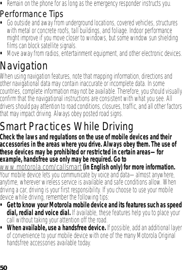 50•Remain on the phone for as long as the emergency responder instructs you.Performance Tips•Go outside and away from underground locations, covered vehicles, structures with metal or concrete roofs, tall buildings, and foliage. Indoor performance might improve if you move closer to windows, but some window sun shielding films can block satellite signals.•Move away from radios, entertainment equipment, and other electronic devices.NavigationNavigationWhen using navigation features, note that mapping information, directions and other navigational data may contain inaccurate or incomplete data. In some countries, complete information may not be available. Therefore, you should visually confirm that the navigational instructions are consistent with what you see. All drivers should pay attention to road conditions, closures, traffic, and all other factors that may impact driving. Always obey posted road signs.Smart Practices While DrivingDrivi ng SafetyCheck the laws and regulations on the use of mobile devices and their accessories in the areas where you drive. Always obey them. The use of these devices may be prohibited or restricted in certain areas—for example, handsfree use only may be required. Go to www.motorola.com/callsmart (in English only) for more information.Your mobile device lets you communicate by voice and data—almost anywhere, anytime, wherever wireless service is available and safe conditions allow. When driving a car, driving is your first responsibility. If you choose to use your mobile device while driving, remember the following tips:• Get to know your Motorola mobile device and its features such as speed dial, redial and voice dial. If available, these features help you to place your call without taking your attention off the road.• When available, use a handsfree device. If possible, add an additional layer of convenience to your mobile device with one of the many Motorola Original handsfree accessories available today.