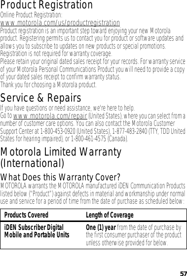 57Product RegistrationRegistrationOnline Product Registration:www.motorola.com/us/productregistrationProduct registration is an important step toward enjoying your new Motorola product. Registering permits us to contact you for product or software updates and allows you to subscribe to updates on new products or special promotions. Registration is not required for warranty coverage.Please retain your original dated sales receipt for your records. For warranty service of your Motorola Personal Communications Product you will need to provide a copy of your dated sales receipt to confirm warranty status.Thank you for choosing a Motorola product.Service &amp; RepairsIf you have questions or need assistance, we&apos;re here to help.Go to www.motorola.com/repair (United States), where you can select from a number of customer care options. You can also contact the Motorola Customer Support Center at 1-800-453-0920 (United States), 1-877-483-2840 (TTY, TDD United States for hearing impaired), or 1-800-461-4575 (Canada).Motorola Limited Warranty (International)Warrant yWhat Does this Warranty Cover?MOTOROLA warrants the MOTOROLA manufactured iDEN Communication Products listed below (“Product”) against defects in material and workmanship under normal use and service for a period of time from the date of purchase as scheduled below:Products Covered Length of CoverageiDEN Subscriber Digital Mobile and Portable Units One (1) year from the date of purchase by the first consumer purchaser of the product unless otherwise provided for below.