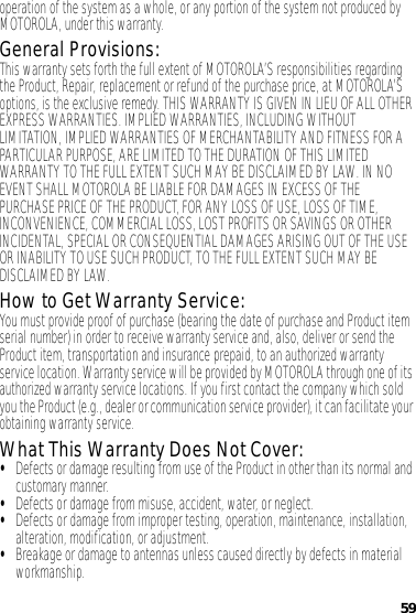 59operation of the system as a whole, or any portion of the system not produced by MOTOROLA, under this warranty.General Provisions:This warranty sets forth the full extent of MOTOROLA’S responsibilities regarding the Product, Repair, replacement or refund of the purchase price, at MOTOROLA’S options, is the exclusive remedy. THIS WARRANTY IS GIVEN IN LIEU OF ALL OTHER EXPRESS WARRANTIES. IMPLIED WARRANTIES, INCLUDING WITHOUT LIMITATION, IMPLIED WARRANTIES OF MERCHANTABILITY AND FITNESS FOR A PARTICULAR PURPOSE, ARE LIMITED TO THE DURATION OF THIS LIMITED WARRANTY TO THE FULL EXTENT SUCH MAY BE DISCLAIMED BY LAW. IN NO EVENT SHALL MOTOROLA BE LIABLE FOR DAMAGES IN EXCESS OF THE PURCHASE PRICE OF THE PRODUCT, FOR ANY LOSS OF USE, LOSS OF TIME, INCONVENIENCE, COMMERCIAL LOSS, LOST PROFITS OR SAVINGS OR OTHER INCIDENTAL, SPECIAL OR CONSEQUENTIAL DAMAGES ARISING OUT OF THE USE OR INABILITY TO USE SUCH PRODUCT, TO THE FULL EXTENT SUCH MAY BE DISCLAIMED BY LAW.How to Get Warranty Service:You must provide proof of purchase (bearing the date of purchase and Product item serial number) in order to receive warranty service and, also, deliver or send the Product item, transportation and insurance prepaid, to an authorized warranty service location. Warranty service will be provided by MOTOROLA through one of its authorized warranty service locations. If you first contact the company which sold you the Product (e.g., dealer or communication service provider), it can facilitate your obtaining warranty service.What This Warranty Does Not Cover:•Defects or damage resulting from use of the Product in other than its normal and customary manner.•Defects or damage from misuse, accident, water, or neglect.•Defects or damage from improper testing, operation, maintenance, installation, alteration, modification, or adjustment.•Breakage or damage to antennas unless caused directly by defects in material workmanship.