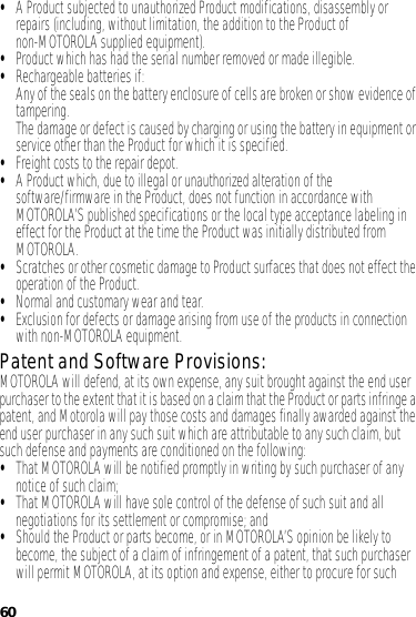 60•A Product subjected to unauthorized Product modifications, disassembly or repairs (including, without limitation, the addition to the Product of non-MOTOROLA supplied equipment).•Product which has had the serial number removed or made illegible.•Rechargeable batteries if:Any of the seals on the battery enclosure of cells are broken or show evidence of tampering.The damage or defect is caused by charging or using the battery in equipment or service other than the Product for which it is specified.•Freight costs to the repair depot.•A Product which, due to illegal or unauthorized alteration of the software/firmware in the Product, does not function in accordance with MOTOROLA’S published specifications or the local type acceptance labeling in effect for the Product at the time the Product was initially distributed from MOTOROLA.•Scratches or other cosmetic damage to Product surfaces that does not effect the operation of the Product.•Normal and customary wear and tear.•Exclusion for defects or damage arising from use of the products in connection with non-MOTOROLA equipment.Patent and Software Provisions:MOTOROLA will defend, at its own expense, any suit brought against the end user purchaser to the extent that it is based on a claim that the Product or parts infringe a patent, and Motorola will pay those costs and damages finally awarded against the end user purchaser in any such suit which are attributable to any such claim, but such defense and payments are conditioned on the following:•That MOTOROLA will be notified promptly in writing by such purchaser of any notice of such claim;•That MOTOROLA will have sole control of the defense of such suit and all negotiations for its settlement or compromise; and•Should the Product or parts become, or in MOTOROLA’S opinion be likely to become, the subject of a claim of infringement of a patent, that such purchaser will permit MOTOROLA, at its option and expense, either to procure for such 