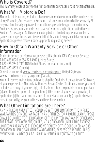 64Who is Covered?This warranty extends only to the first consumer purchaser, and is not transferable.What Will Motorola Do?Motorola, at its option, will at no charge repair, replace or refund the purchase price of any Products, Accessories or Software that does not conform to this warranty. We may use functionally equivalent reconditioned/refurbished/pre-owned or new Products, Accessories or parts. No data, software or applications added to your Product, Accessory or Software, including but not limited to personal contacts, games and ringer tones, will be reinstalled. To avoid losing such data, software and applications please create a back up prior to requesting service.How to Obtain Warranty Service or Other InformationTo obtain service or information, please call Motorola iDEN Customer Services:1-800-453-0920 or 954-723-4910 (United States)1-877-483-2840 (TTY, TDD United States for hearing impaired)1-800-461-4575 (Canada)Or visit us online at www.motorola.com/repair (United States) or www.motorola.com/support (Canada).You will receive instructions on how to ship the Products, Accessories or Software, at your expense, to a Motorola Authorized Repair Center. To obtain service, you must include: (a) a copy of your receipt, bill of sale or other comparable proof of purchase; (b) a written description of the problem; (c) the name of your service provider, if applicable; (d) the name and location of the installation facility (if applicable) and, most importantly; (e) your address and telephone number.What Other Limitations are There?ANY IMPLIED WARRANTIES, INCLUDING WITHOUT LIMITATION THE IMPLIED WARRANTIES OF MERCHANTABILITY AND FITNESS FOR A PARTICULAR PURPOSE, SHALL BE LIMITED TO THE DURATION OF THIS LIMITED WARRANTY, OTHERWISE THE REPAIR, REPLACEMENT, OR REFUND AS PROVIDED UNDER THIS EXPRESS LIMITED WARRANTY IS THE EXCLUSIVE REMEDY OF THE CONSUMER, AND IS PROVIDED IN LIEU OF ALL OTHER WARRANTIES, EXPRESS OF IMPLIED. IN NO EVENT SHALL MOTOROLA BE LIABLE, WHETHER IN CONTRACT OR TORT 