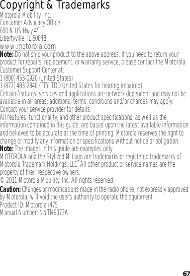 67 Copyright &amp; TrademarksMotorola Mobility, Inc.Consumer Advocacy Office600 N US Hwy 45Libertyville, IL 60048www.motorola.comNote: Do not ship your product to the above address. If you need to return your product for repairs, replacement, or warranty service, please contact the Motorola Customer Support Center at:1 (800) 453-0920 (United States)1 (877) 483-2840 (TTY, TDD United States for hearing impaired)Certain features, services and applications are network dependent and may not be available in all areas; additional terms, conditions and/or charges may apply. Contact your service provider for details.All features, functionality, and other product specifications, as well as the information contained in this guide, are based upon the latest available information and believed to be accurate at the time of printing. Motorola reserves the right to change or modify any information or specifications without notice or obligation.Note: The images in this guide are examples only.MOTOROLA and the Stylized M Logo are trademarks or registered trademarks of Motorola Trademark Holdings, LLC. All other product or service names are the property of their respective owners.© 2011 Motorola Mobility, Inc. All rights reserved.Caution: Changes or modifications made in the radio phone, not expressly approved by Motorola, will void the user’s authority to operate the equipment.Product ID: Motorola i475Manual Number: NNTN9073A