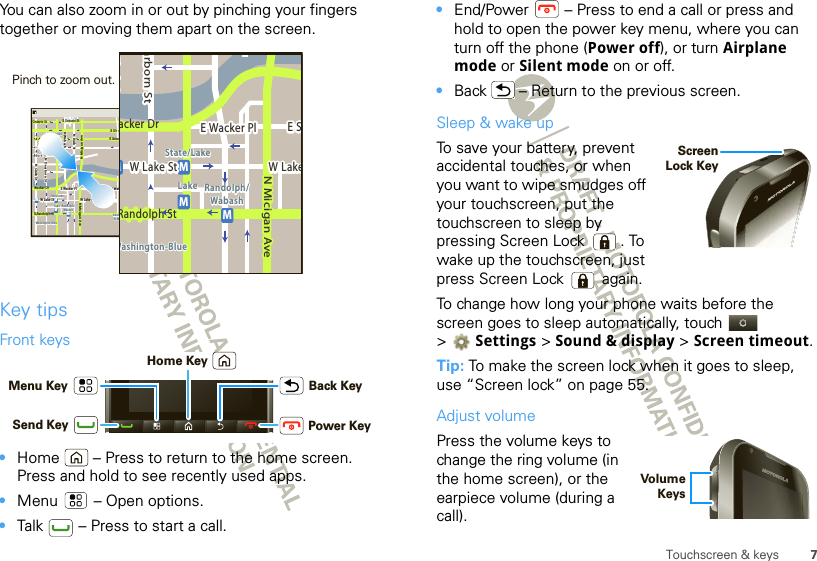 7Touchscreen &amp; keysYou can also zoom in or out by pinching your fingers together or moving them apart on the screen.Key tipsFront keys•Home  – Press to return to the home screen. Press and hold to see recently used apps.•Menu  – Open options.•Talk  – Press to start a call.Messaging MarketN Clark StWacker DrME Ohio StN Rush StN Park StN New StN Wabash AveN Dearborn StE Grand AveE Randolph StN Micigan AveN Micigan AverD submuloC NW Lake St W Lake StE Wacker PlState/LakeGrand RedLakeRandolphSt MetraRandolph/WabashWashington-BlueE S WaterStMMMME Randolph St Ontario St E Ontario StpphhrradoeedokEMMEEEERRRaanndddooolllphhhpphSStttphhMessagingacker DrMarborn StN Micigan AveW Lake St W LakeE Wacker PlState/LakeLake Randolph/WabashWashington-BlueE SMMMRandolph StPinch to zoom out. Power KeySend KeyMenu Key Back KeyHome Key•End/Power  – Press to end a call or press and hold to open the power key menu, where you can turn off the phone (Power off), or turn Airplane mode or Silent mode on or off.•Back  – Return to the previous screen.Sleep &amp; wake upTo save your battery, prevent accidental touches, or when you want to wipe smudges off your touchscreen, put the touchscreen to sleep by pressing Screen Lock . To wake up the touchscreen, just press Screen Lock  again.To change how long your phone waits before the screen goes to sleep automatically, touch   &gt;Settings &gt; Sound &amp; display &gt; Screen timeout.Tip: To make the screen lock when it goes to sleep, use “Screen lock” on page 55.Adjust volumePress the volume keys to change the ring volume (in the home screen), or the earpiece volume (during a call).Screen Lock Key Volume Keys