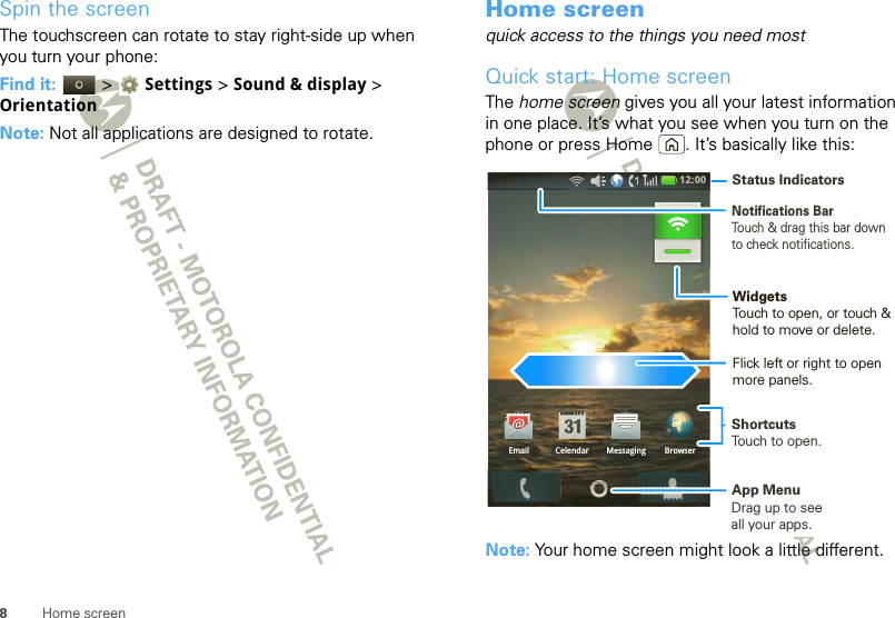 8Home screenSpin the screenThe touchscreen can rotate to stay right-side up when you turn your phone:Find it:   &gt;  Settings &gt; Sound &amp; display &gt; OrientationNote: Not all applications are designed to rotate.Home screenquick access to the things you need mostQuick start: Home screenThe home screen gives you all your latest information in one place. It’s what you see when you turn on the phone or press Home . It’s basically like this:Note: Your home screen might look a little different.12:00 Email BrowserMessagingCelendarNotifications BarTouch &amp; drag this bar down to check notifications.Status IndicatorsShortcutsTouch to open. Drag up to seeall your apps. App MenuWidgetsTouch to open, or touch &amp; hold to move or delete.Flick left or right to open more panels.