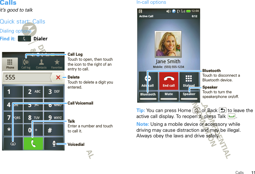 11CallsCallsit’s good to talkQuick start: CallsDialing optionsFind it:  DialerCall log FavoritesContactsPhone879TUVPQRS WXYZ879TUVPQRS WXYZ465GHI MNOJKL465GHI MNOJKL123ABC DEF123ABC DEF0*#+0*#+55512:00 Call LogTouch to open, then touch the icon to the right of an entry to call.DeleteTouch to delete a digit you entered.TalkEnter a number and touchto call it.Call VoicemailVoicedialIn-call optionsTip: You can press Home or Back  to leave the active call display. To reopen it, press Talk .Note: Using a mobile device or accessory while driving may cause distraction and may be illegal. Always obey the laws and drive safely.Bluetooth Mute SpeakerDialpadAdd callActive Call               0:12Jane Smith Mobile:  (555) 555-1234End call12:00 SpeakerTouch to turn the speakerphone on/off.BluetoothTouch to disconnect aBluetooth device.