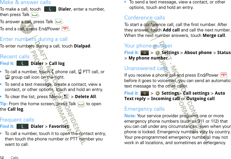 12 CallsMake &amp; answer callsTo make a call, touch  Dialer, enter a number, then press Talk .To answer a call, press Talk .To end a call, press End/Power .Enter numbers during a callTo enter numbers during a call, touch Dialpad.Recent callsFind it:  Dialer &gt; Call log•To call a number, touch   phone call,   PTT call, or  group call icon on the right.•To send a text message, create a contact, view a contact, or other options, touch and hold an entry.•To clear the list, press Menu  &gt; Delete All.Tip: From the home screen, press Talk  to open the Call log.Frequent callsFind it:  Dialer &gt; Favorites•To call a number, touch it to open the contact entry, then touch the phone number or PTT number you want to call.•To send a text message, view a contact, or other options, touch and hold an entry.Conference callsTo start a conference call, call the first number. After they answer, touch Add call and call the next number. When the next number answers, touch Merge call.Your phone numberFind it:   &gt;  Settings &gt; About phone &gt; Status &gt;My phone numberUnanswered callsIf you receive a phone call and press End/Power  before it goes to voicemail, you can send an automatic text message to the other caller.Find it:   &gt;  Settings&gt; Call settings &gt; Auto Text reply &gt;Incoming call or Outgoing callEmergency callsNote: Your service provider programs one or more emergency phone numbers (such as 911 or 112) that you can call under any circumstances, even when your phone is locked. Emergency numbers vary by country. Your pre-programmed emergency numbers) may not work in all locations, and sometimes an emergency 