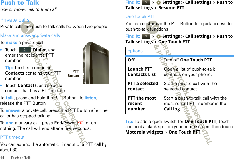 14 Push-to-TalkPush-to-Talkone or more, talk to them allPrivate callsPrivate calls are push-to-talk calls between two people.Make and answer private callsTo  make a private call:•Touch  Dialer, and enter the recipient’s PTT number.Tip: The first contact in Contacts contains your PTT number.•Touch Contacts, and select a contact that has a PTT number.To  talk, press and hold the PTT Button. To listen, release the PTT Button.To  answer a private call, press the PTT Button after the caller has stopped talking.To  end a private call, press End/Power  or do nothing. The call will end after a few seconds.PTT timeoutYou can extend the automatic timeout of a PTT call by about 30.PTT ButtonFind it:   &gt;  Settings &gt; Call settings &gt; Push to Talk settings &gt; Resume PTTOne touch PTTYou can customize the PTT Button for quick access to push-to-talk functions.Find it:   &gt;  Settings &gt; Call settings &gt; Push to Talk settings &gt; One Touch PTTTip: To add a quick switch for One Touch PTT, touch and hold a blank spot on your home screen, then touch Motorola widgets &gt; One Touch PTT.optionsOff Turn o ff One Touch PTT.Launch PTT Contacts ListOpen a list of push-to-talk contacts on your phone.PTT a selected contactStart a private call with the selected contact.PTT the most recent numberStart a push-to-talk call with the most recent PTT number in the Call log.